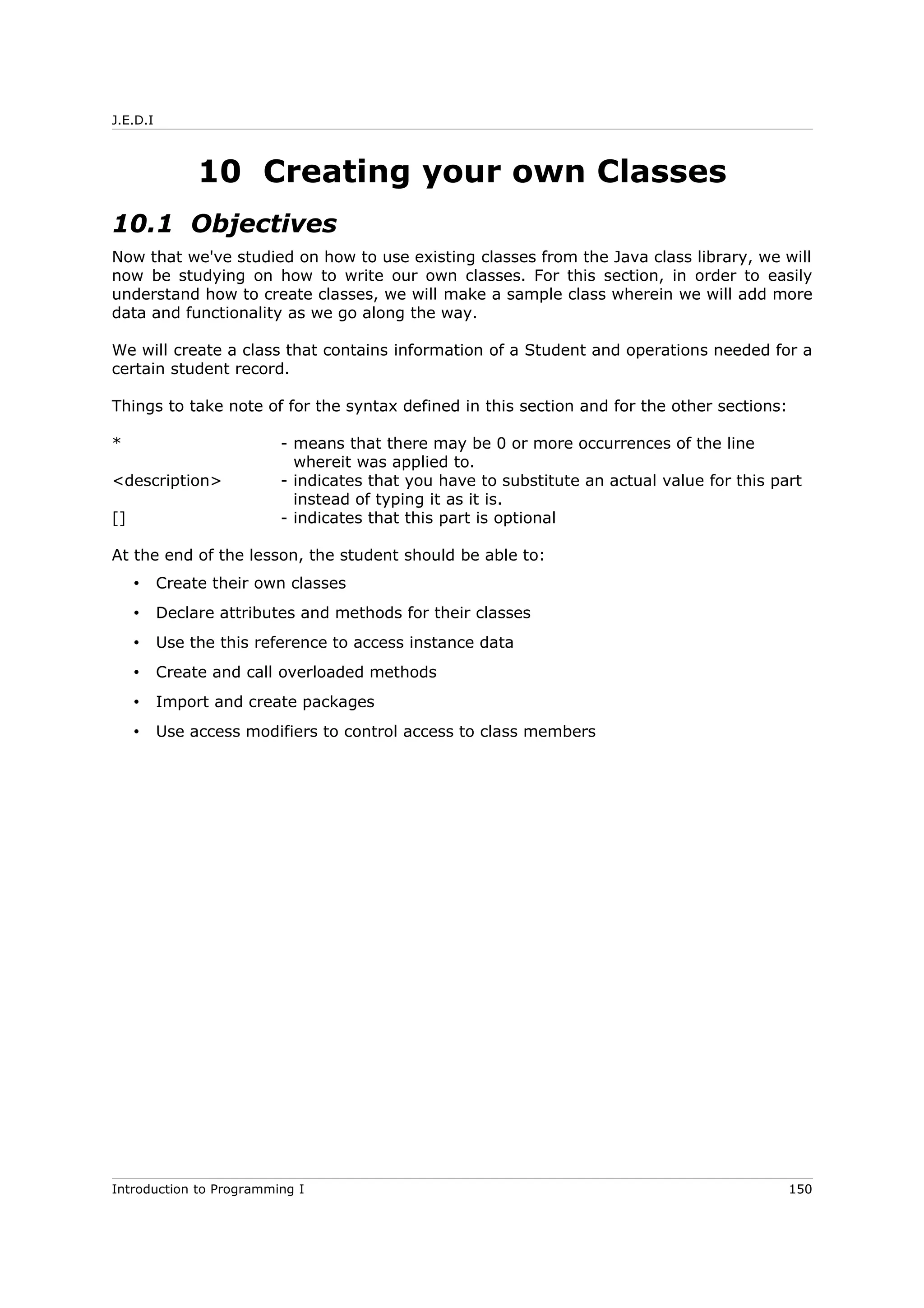 J.E.D.I
10 Creating your own Classes
10.1 Objectives
Now that we've studied on how to use existing classes from the Java class library, we will
now be studying on how to write our own classes. For this section, in order to easily
understand how to create classes, we will make a sample class wherein we will add more
data and functionality as we go along the way.
We will create a class that contains information of a Student and operations needed for a
certain student record.
Things to take note of for the syntax defined in this section and for the other sections:
* - means that there may be 0 or more occurrences of the line
whereit was applied to.
<description> - indicates that you have to substitute an actual value for this part
instead of typing it as it is.
[] - indicates that this part is optional
At the end of the lesson, the student should be able to:
• Create their own classes
• Declare attributes and methods for their classes
• Use the this reference to access instance data
• Create and call overloaded methods
• Import and create packages
• Use access modifiers to control access to class members
Introduction to Programming I 150
 