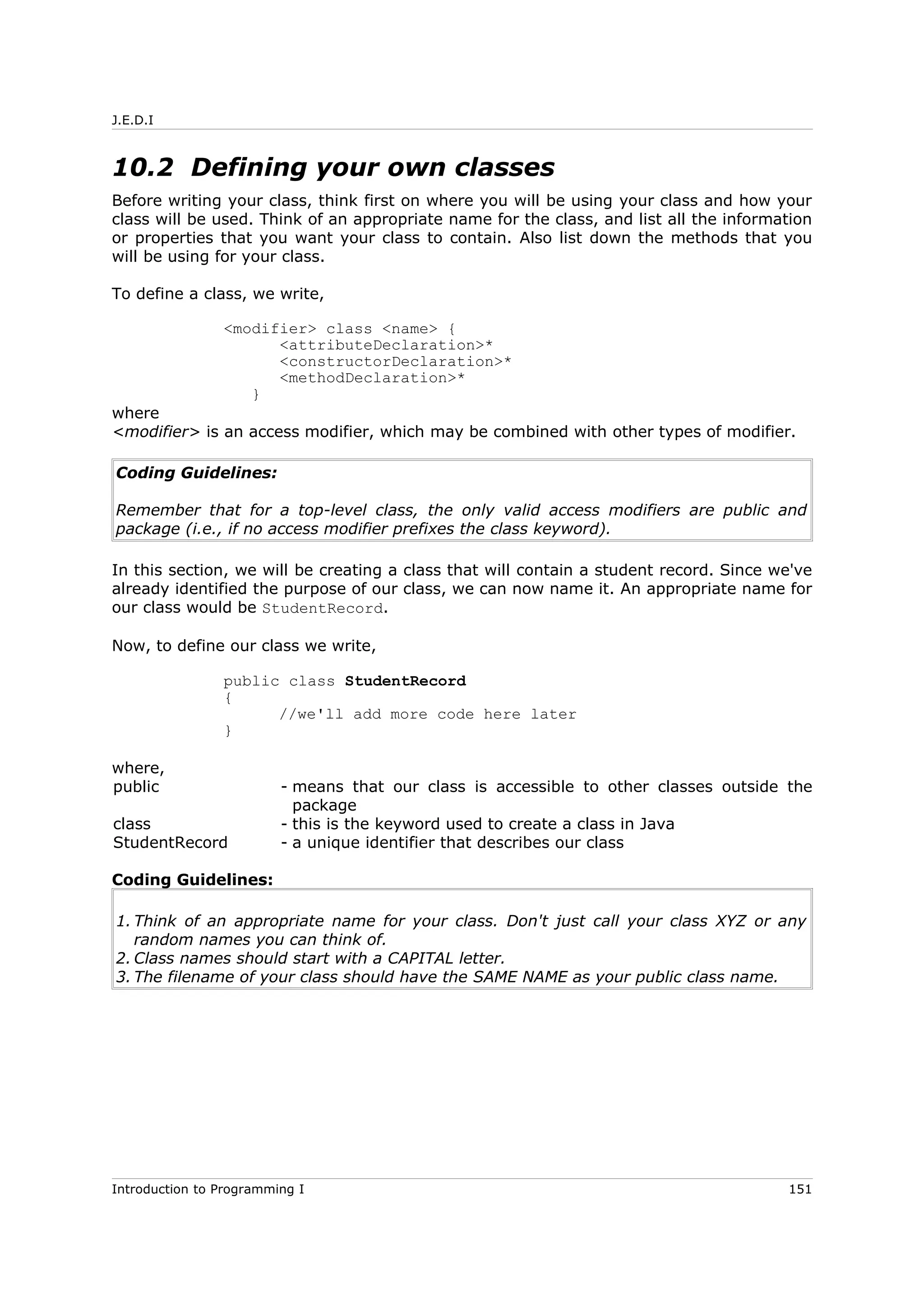 J.E.D.I
10.2 Defining your own classes
Before writing your class, think first on where you will be using your class and how your
class will be used. Think of an appropriate name for the class, and list all the information
or properties that you want your class to contain. Also list down the methods that you
will be using for your class.
To define a class, we write,
<modifier> class <name> {
<attributeDeclaration>*
<constructorDeclaration>*
<methodDeclaration>*
}
where
<modifier> is an access modifier, which may be combined with other types of modifier.
Coding Guidelines:
Remember that for a top-level class, the only valid access modifiers are public and
package (i.e., if no access modifier prefixes the class keyword).
In this section, we will be creating a class that will contain a student record. Since we've
already identified the purpose of our class, we can now name it. An appropriate name for
our class would be StudentRecord.
Now, to define our class we write,
public class StudentRecord
{
//we'll add more code here later
}
where,
public - means that our class is accessible to other classes outside the
package
class - this is the keyword used to create a class in Java
StudentRecord - a unique identifier that describes our class
Coding Guidelines:
1. Think of an appropriate name for your class. Don't just call your class XYZ or any
random names you can think of.
2. Class names should start with a CAPITAL letter.
3. The filename of your class should have the SAME NAME as your public class name.
Introduction to Programming I 151
 