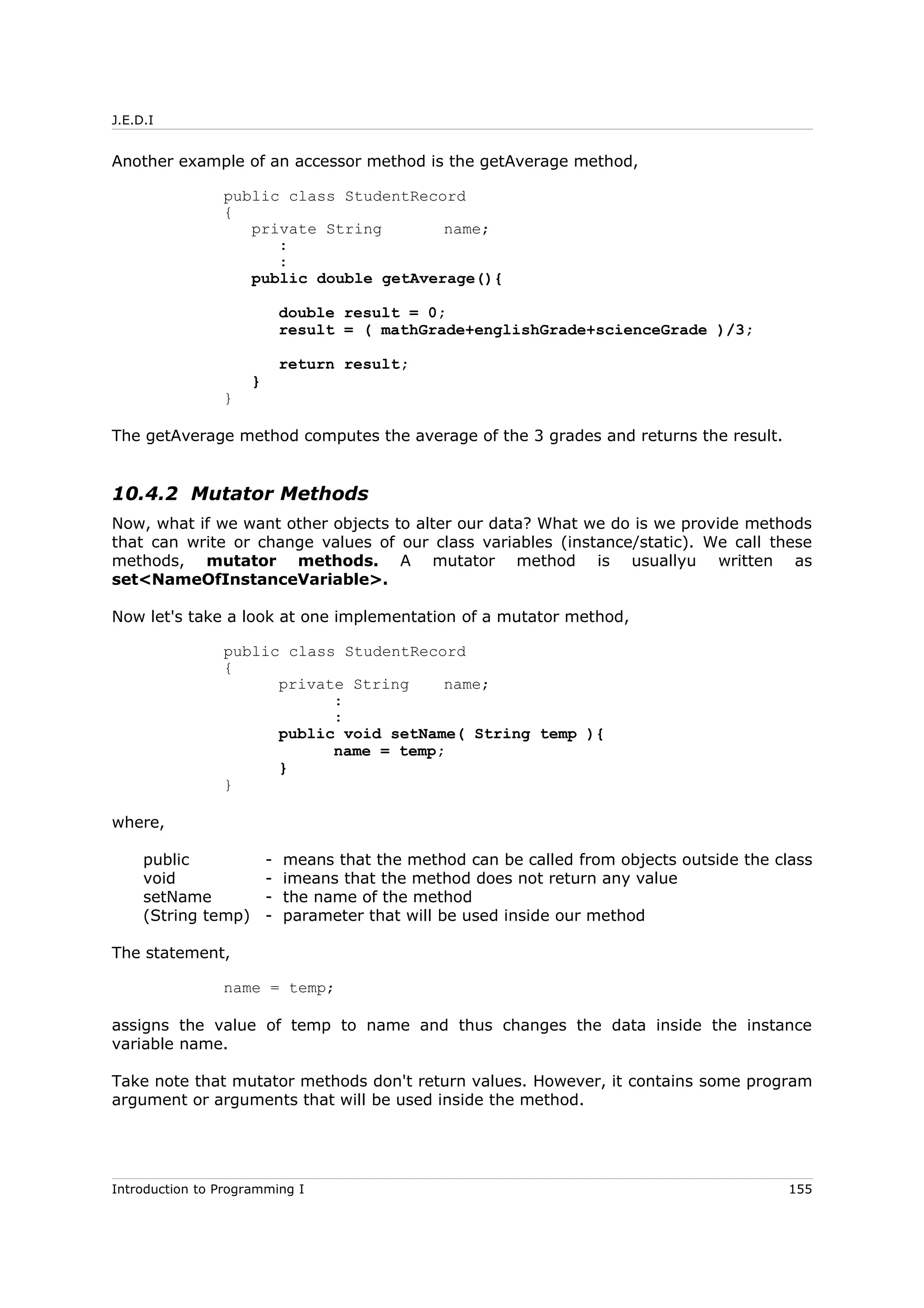 J.E.D.I
Another example of an accessor method is the getAverage method,
public class StudentRecord
{
private String name;
:
:
public double getAverage(){
double result = 0;
result = ( mathGrade+englishGrade+scienceGrade )/3;
return result;
}
}
The getAverage method computes the average of the 3 grades and returns the result.
10.4.2 Mutator Methods
Now, what if we want other objects to alter our data? What we do is we provide methods
that can write or change values of our class variables (instance/static). We call these
methods, mutator methods. A mutator method is usuallyu written as
set<NameOfInstanceVariable>.
Now let's take a look at one implementation of a mutator method,
public class StudentRecord
{
private String name;
:
:
public void setName( String temp ){
name = temp;
}
}
where,
public - means that the method can be called from objects outside the class
void - imeans that the method does not return any value
setName - the name of the method
(String temp) - parameter that will be used inside our method
The statement,
name = temp;
assigns the value of temp to name and thus changes the data inside the instance
variable name.
Take note that mutator methods don't return values. However, it contains some program
argument or arguments that will be used inside the method.
Introduction to Programming I 155
 