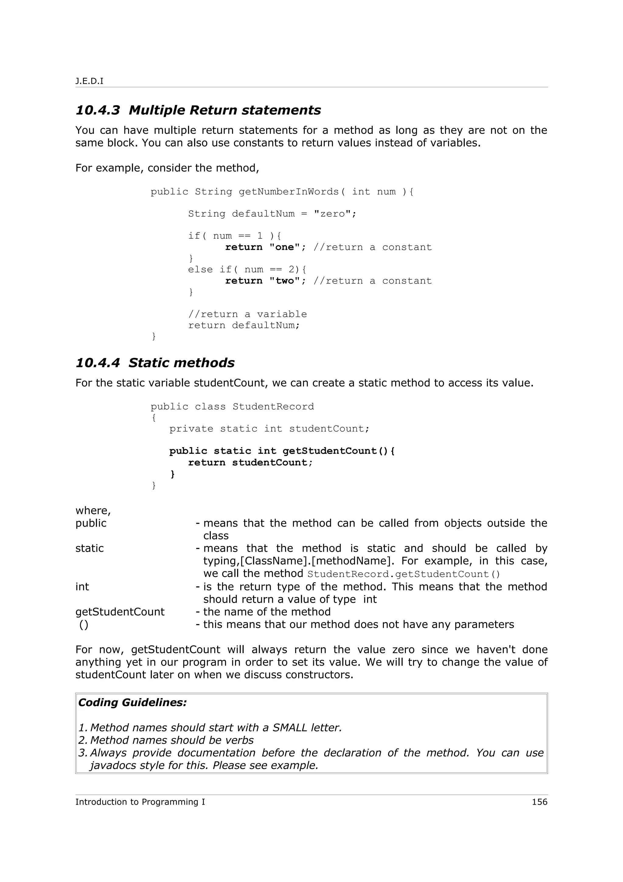 J.E.D.I
10.4.3 Multiple Return statements
You can have multiple return statements for a method as long as they are not on the
same block. You can also use constants to return values instead of variables.
For example, consider the method,
public String getNumberInWords( int num ){
String defaultNum = "zero";
if( num == 1 ){
return "one"; //return a constant
}
else if( num == 2){
return "two"; //return a constant
}
//return a variable
return defaultNum;
}
10.4.4 Static methods
For the static variable studentCount, we can create a static method to access its value.
public class StudentRecord
{
private static int studentCount;
public static int getStudentCount(){
return studentCount;
}
}
where,
public - means that the method can be called from objects outside the
class
static - means that the method is static and should be called by
typing,[ClassName].[methodName]. For example, in this case,
we call the method StudentRecord.getStudentCount()
int - is the return type of the method. This means that the method
should return a value of type int
getStudentCount - the name of the method
() - this means that our method does not have any parameters
For now, getStudentCount will always return the value zero since we haven't done
anything yet in our program in order to set its value. We will try to change the value of
studentCount later on when we discuss constructors.
Coding Guidelines:
1. Method names should start with a SMALL letter.
2. Method names should be verbs
3. Always provide documentation before the declaration of the method. You can use
javadocs style for this. Please see example.
Introduction to Programming I 156
 