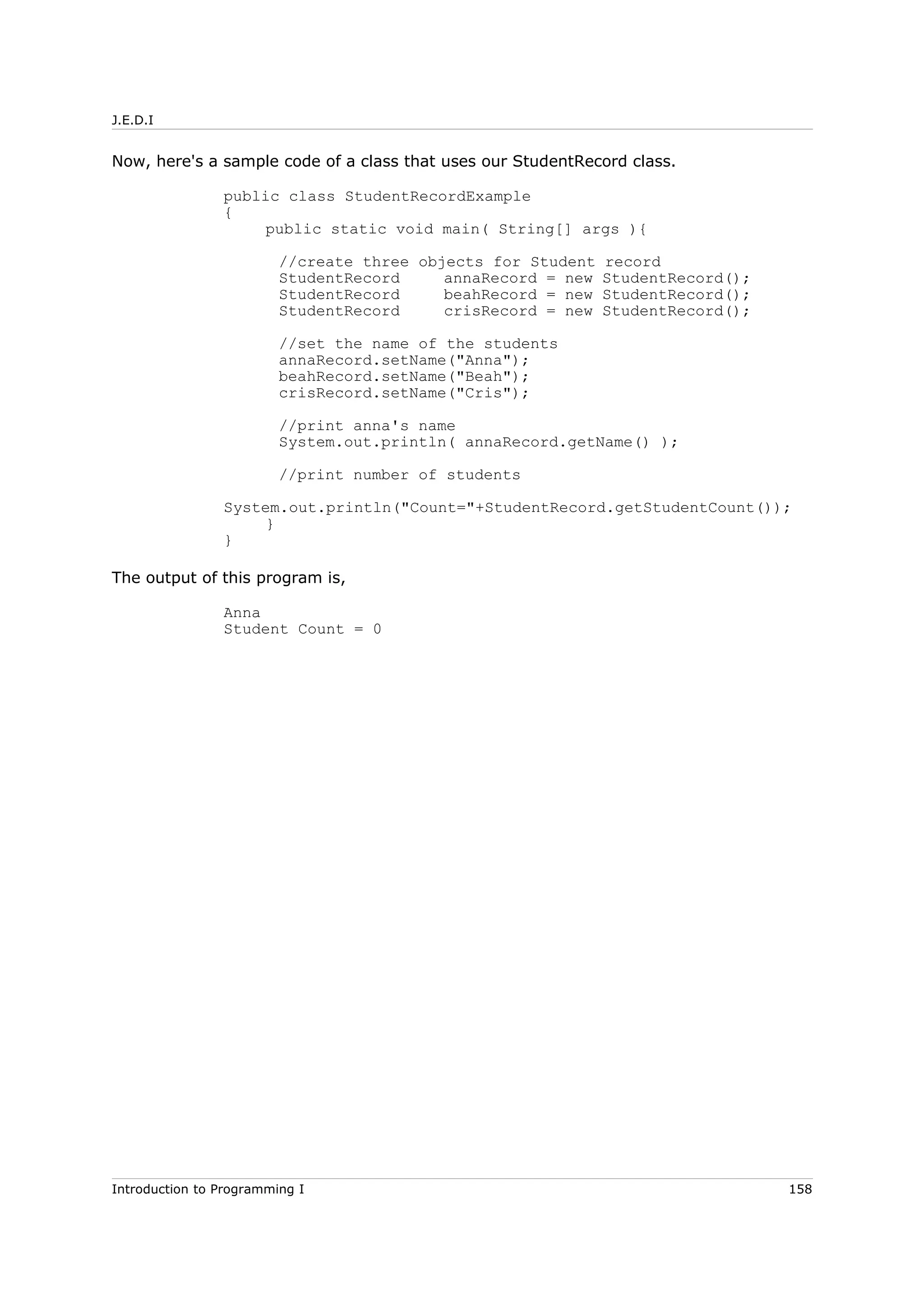 J.E.D.I
Now, here's a sample code of a class that uses our StudentRecord class.
public class StudentRecordExample
{
public static void main( String[] args ){
//create three objects for Student record
StudentRecord annaRecord = new StudentRecord();
StudentRecord beahRecord = new StudentRecord();
StudentRecord crisRecord = new StudentRecord();
//set the name of the students
annaRecord.setName("Anna");
beahRecord.setName("Beah");
crisRecord.setName("Cris");
//print anna's name
System.out.println( annaRecord.getName() );
//print number of students
System.out.println("Count="+StudentRecord.getStudentCount());
}
}
The output of this program is,
Anna
Student Count = 0
Introduction to Programming I 158
 