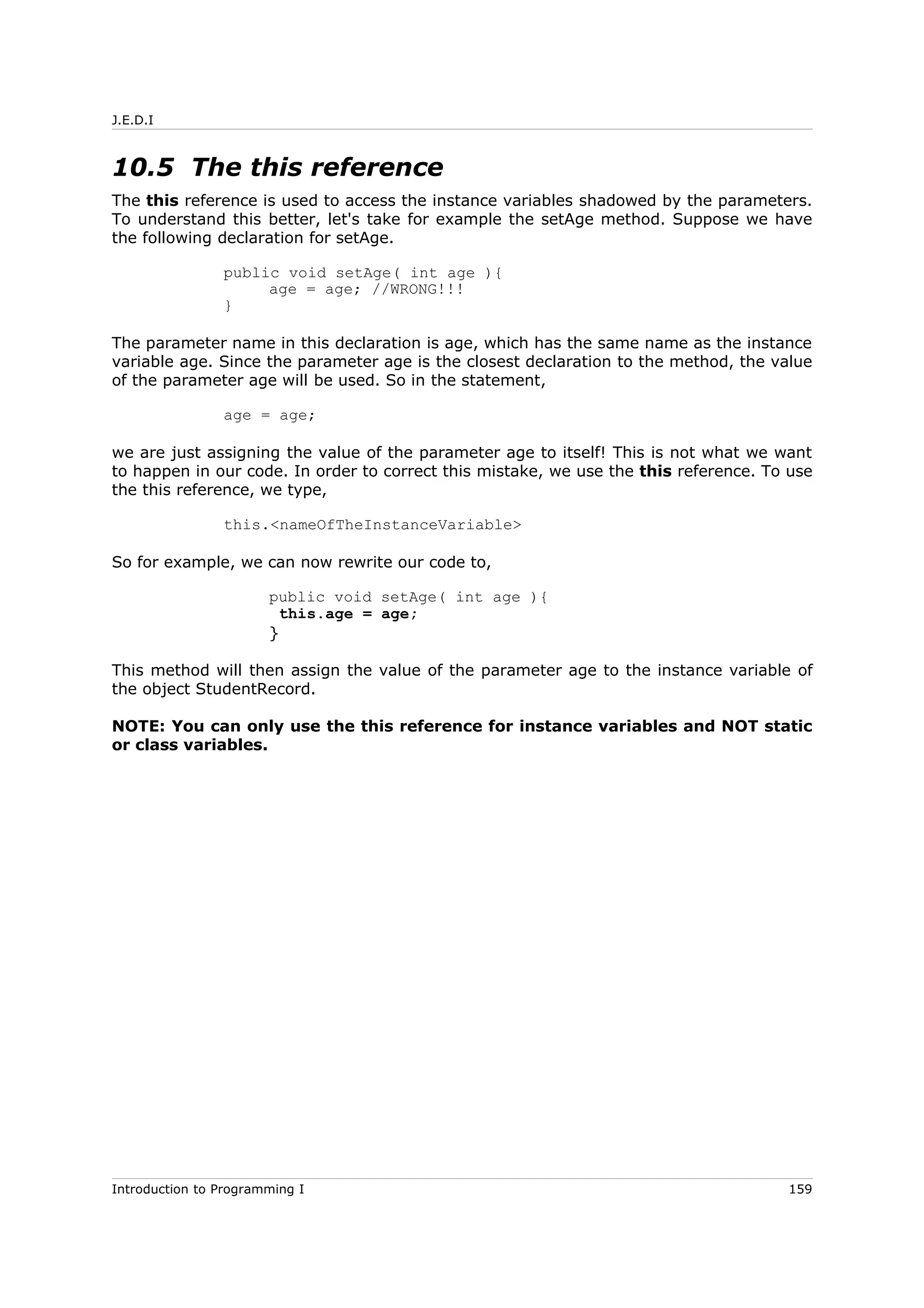 J.E.D.I
10.5 The this reference
The this reference is used to access the instance variables shadowed by the parameters.
To understand this better, let's take for example the setAge method. Suppose we have
the following declaration for setAge.
public void setAge( int age ){
age = age; //WRONG!!!
}
The parameter name in this declaration is age, which has the same name as the instance
variable age. Since the parameter age is the closest declaration to the method, the value
of the parameter age will be used. So in the statement,
age = age;
we are just assigning the value of the parameter age to itself! This is not what we want
to happen in our code. In order to correct this mistake, we use the this reference. To use
the this reference, we type,
this.<nameOfTheInstanceVariable>
So for example, we can now rewrite our code to,
public void setAge( int age ){
this.age = age;
}
This method will then assign the value of the parameter age to the instance variable of
the object StudentRecord.
NOTE: You can only use the this reference for instance variables and NOT static
or class variables.
Introduction to Programming I 159
 
