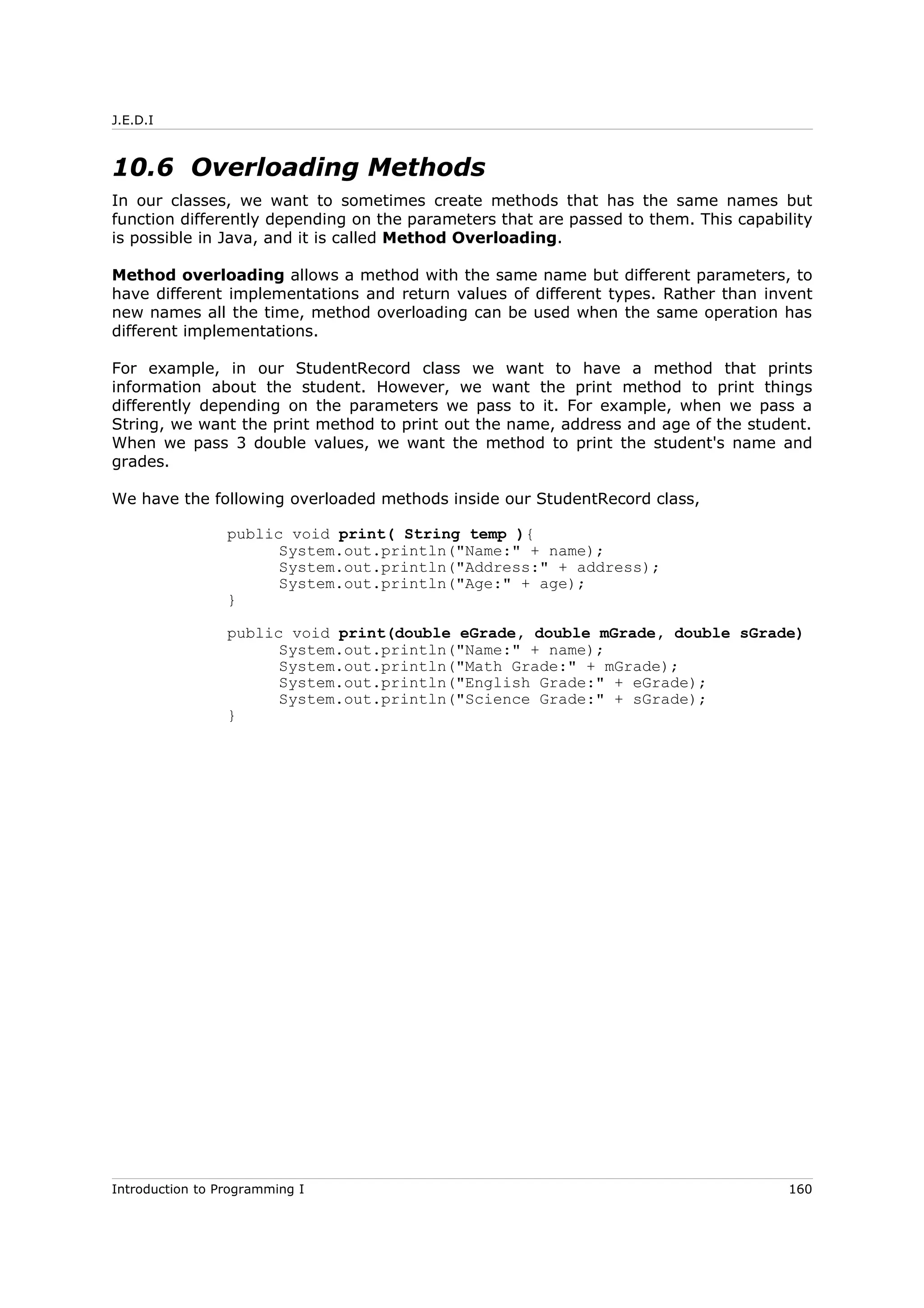 J.E.D.I
10.6 Overloading Methods
In our classes, we want to sometimes create methods that has the same names but
function differently depending on the parameters that are passed to them. This capability
is possible in Java, and it is called Method Overloading.
Method overloading allows a method with the same name but different parameters, to
have different implementations and return values of different types. Rather than invent
new names all the time, method overloading can be used when the same operation has
different implementations.
For example, in our StudentRecord class we want to have a method that prints
information about the student. However, we want the print method to print things
differently depending on the parameters we pass to it. For example, when we pass a
String, we want the print method to print out the name, address and age of the student.
When we pass 3 double values, we want the method to print the student's name and
grades.
We have the following overloaded methods inside our StudentRecord class,
public void print( String temp ){
System.out.println("Name:" + name);
System.out.println("Address:" + address);
System.out.println("Age:" + age);
}
public void print(double eGrade, double mGrade, double sGrade)
System.out.println("Name:" + name);
System.out.println("Math Grade:" + mGrade);
System.out.println("English Grade:" + eGrade);
System.out.println("Science Grade:" + sGrade);
}
Introduction to Programming I 160
 