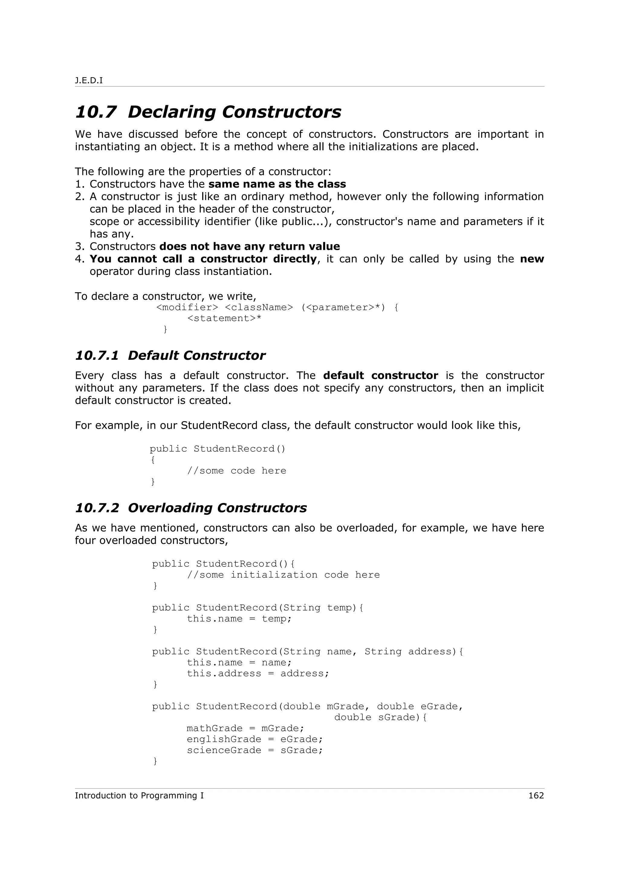 J.E.D.I
10.7 Declaring Constructors
We have discussed before the concept of constructors. Constructors are important in
instantiating an object. It is a method where all the initializations are placed.
The following are the properties of a constructor:
1. Constructors have the same name as the class
2. A constructor is just like an ordinary method, however only the following information
can be placed in the header of the constructor,
scope or accessibility identifier (like public...), constructor's name and parameters if it
has any.
3. Constructors does not have any return value
4. You cannot call a constructor directly, it can only be called by using the new
operator during class instantiation.
To declare a constructor, we write,
<modifier> <className> (<parameter>*) {
<statement>*
}
10.7.1 Default Constructor
Every class has a default constructor. The default constructor is the constructor
without any parameters. If the class does not specify any constructors, then an implicit
default constructor is created.
For example, in our StudentRecord class, the default constructor would look like this,
public StudentRecord()
{
//some code here
}
10.7.2 Overloading Constructors
As we have mentioned, constructors can also be overloaded, for example, we have here
four overloaded constructors,
public StudentRecord(){
//some initialization code here
}
public StudentRecord(String temp){
this.name = temp;
}
public StudentRecord(String name, String address){
this.name = name;
this.address = address;
}
public StudentRecord(double mGrade, double eGrade,
double sGrade){
mathGrade = mGrade;
englishGrade = eGrade;
scienceGrade = sGrade;
}
Introduction to Programming I 162
 