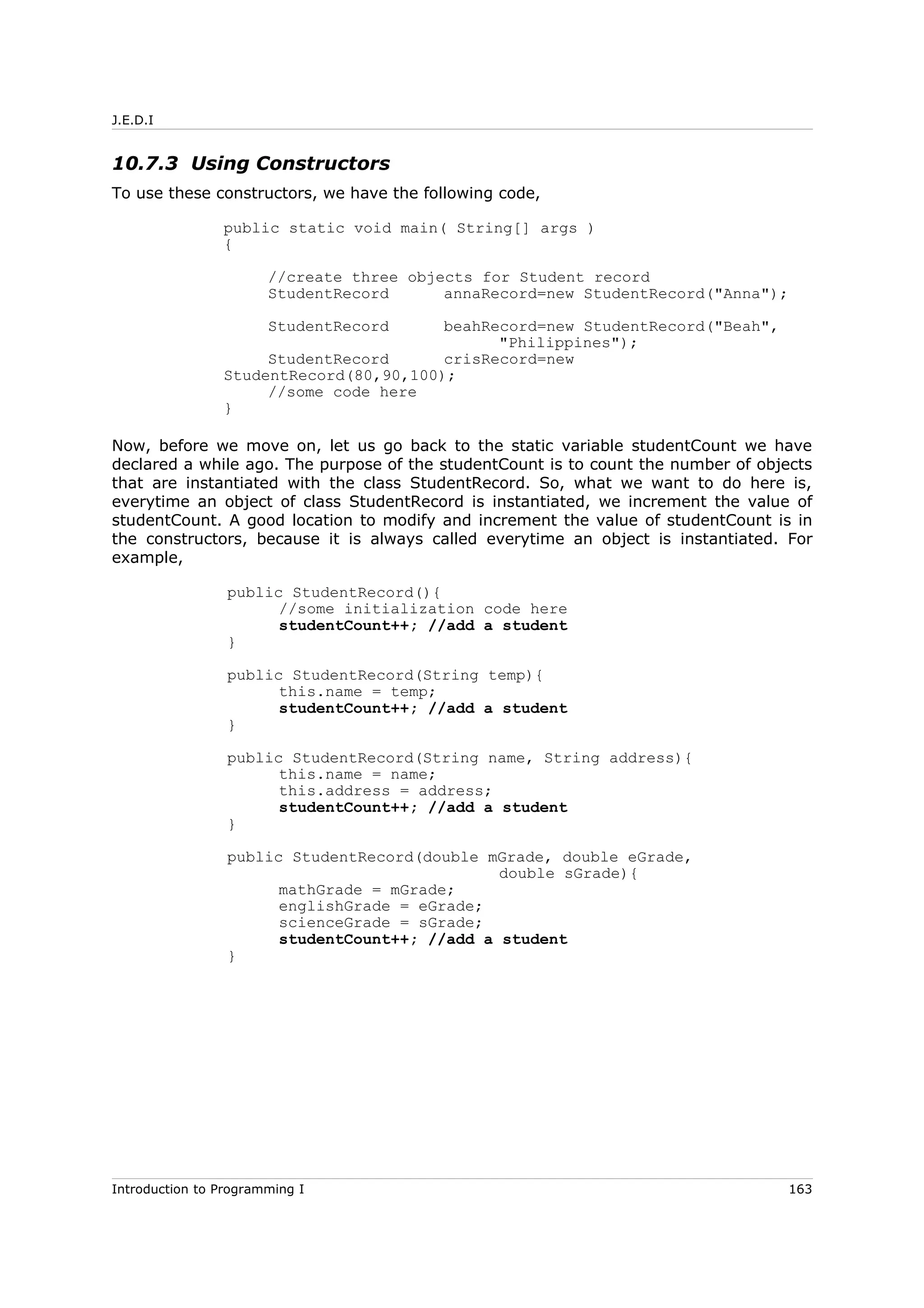 J.E.D.I
10.7.3 Using Constructors
To use these constructors, we have the following code,
public static void main( String[] args )
{
//create three objects for Student record
StudentRecord annaRecord=new StudentRecord("Anna");
StudentRecord beahRecord=new StudentRecord("Beah",
"Philippines");
StudentRecord crisRecord=new
StudentRecord(80,90,100);
//some code here
}
Now, before we move on, let us go back to the static variable studentCount we have
declared a while ago. The purpose of the studentCount is to count the number of objects
that are instantiated with the class StudentRecord. So, what we want to do here is,
everytime an object of class StudentRecord is instantiated, we increment the value of
studentCount. A good location to modify and increment the value of studentCount is in
the constructors, because it is always called everytime an object is instantiated. For
example,
public StudentRecord(){
//some initialization code here
studentCount++; //add a student
}
public StudentRecord(String temp){
this.name = temp;
studentCount++; //add a student
}
public StudentRecord(String name, String address){
this.name = name;
this.address = address;
studentCount++; //add a student
}
public StudentRecord(double mGrade, double eGrade,
double sGrade){
mathGrade = mGrade;
englishGrade = eGrade;
scienceGrade = sGrade;
studentCount++; //add a student
}
Introduction to Programming I 163
 
