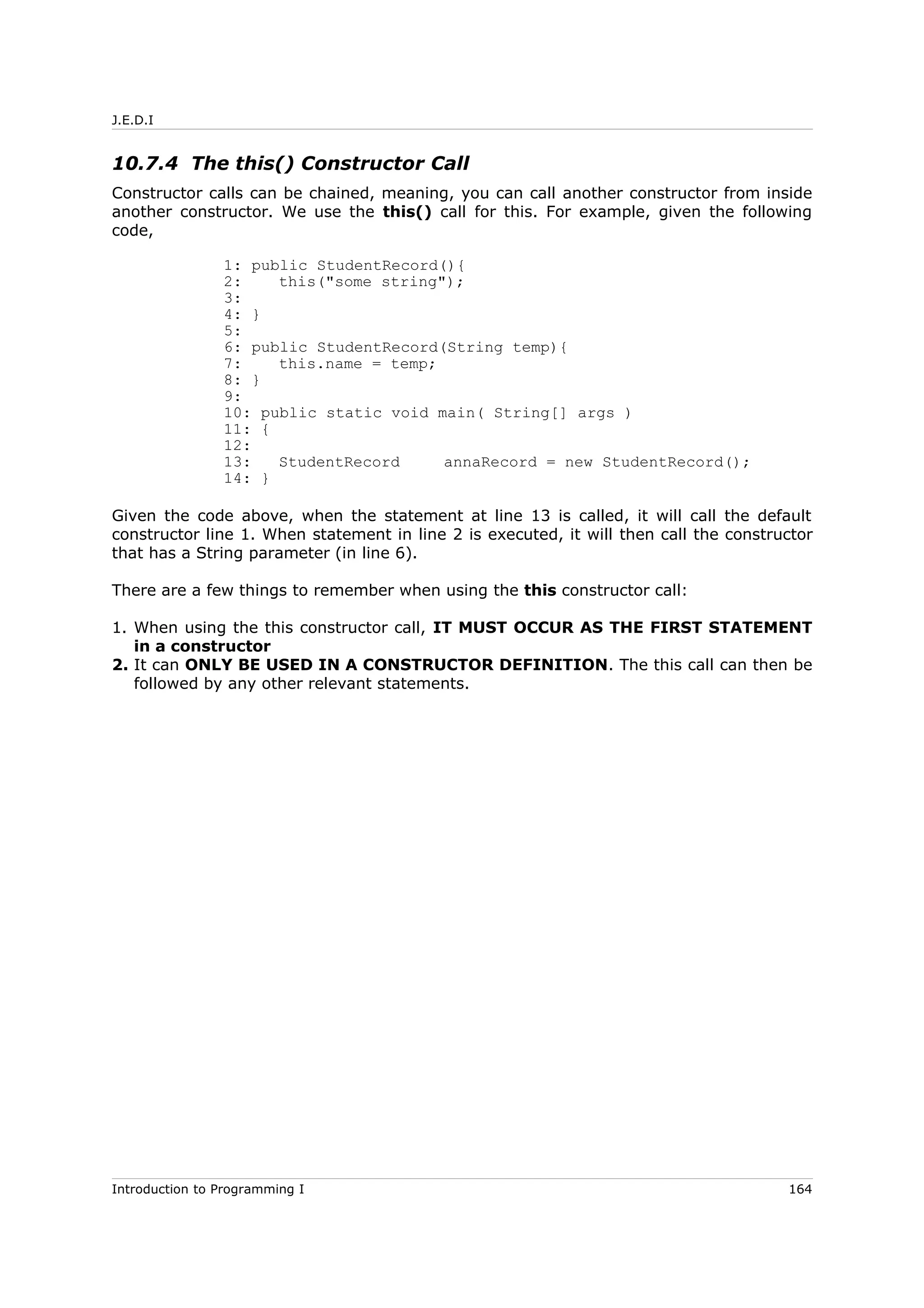 J.E.D.I
10.7.4 The this() Constructor Call
Constructor calls can be chained, meaning, you can call another constructor from inside
another constructor. We use the this() call for this. For example, given the following
code,
1: public StudentRecord(){
2: this("some string");
3:
4: }
5:
6: public StudentRecord(String temp){
7: this.name = temp;
8: }
9:
10: public static void main( String[] args )
11: {
12:
13: StudentRecord annaRecord = new StudentRecord();
14: }
Given the code above, when the statement at line 13 is called, it will call the default
constructor line 1. When statement in line 2 is executed, it will then call the constructor
that has a String parameter (in line 6).
There are a few things to remember when using the this constructor call:
1. When using the this constructor call, IT MUST OCCUR AS THE FIRST STATEMENT
in a constructor
2. It can ONLY BE USED IN A CONSTRUCTOR DEFINITION. The this call can then be
followed by any other relevant statements.
Introduction to Programming I 164
 