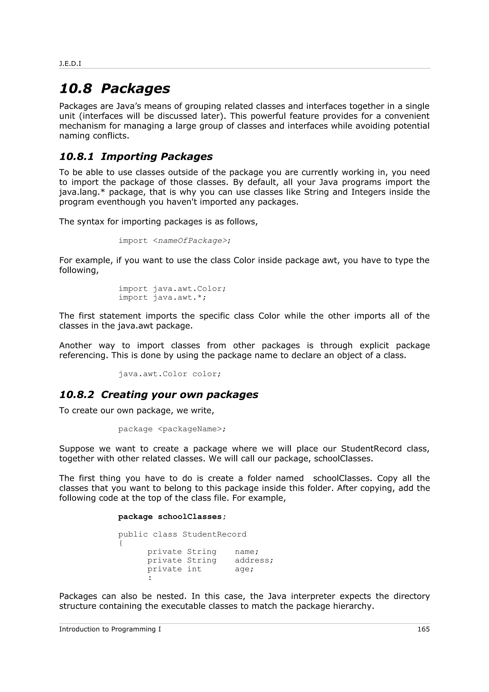 J.E.D.I
10.8 Packages
Packages are Java’s means of grouping related classes and interfaces together in a single
unit (interfaces will be discussed later). This powerful feature provides for a convenient
mechanism for managing a large group of classes and interfaces while avoiding potential
naming conflicts.
10.8.1 Importing Packages
To be able to use classes outside of the package you are currently working in, you need
to import the package of those classes. By default, all your Java programs import the
java.lang.* package, that is why you can use classes like String and Integers inside the
program eventhough you haven't imported any packages.
The syntax for importing packages is as follows,
import <nameOfPackage>;
For example, if you want to use the class Color inside package awt, you have to type the
following,
import java.awt.Color;
import java.awt.*;
The first statement imports the specific class Color while the other imports all of the
classes in the java.awt package.
Another way to import classes from other packages is through explicit package
referencing. This is done by using the package name to declare an object of a class.
java.awt.Color color;
10.8.2 Creating your own packages
To create our own package, we write,
package <packageName>;
Suppose we want to create a package where we will place our StudentRecord class,
together with other related classes. We will call our package, schoolClasses.
The first thing you have to do is create a folder named schoolClasses. Copy all the
classes that you want to belong to this package inside this folder. After copying, add the
following code at the top of the class file. For example,
package schoolClasses;
public class StudentRecord
{
private String name;
private String address;
private int age;
:
Packages can also be nested. In this case, the Java interpreter expects the directory
structure containing the executable classes to match the package hierarchy.
Introduction to Programming I 165
 