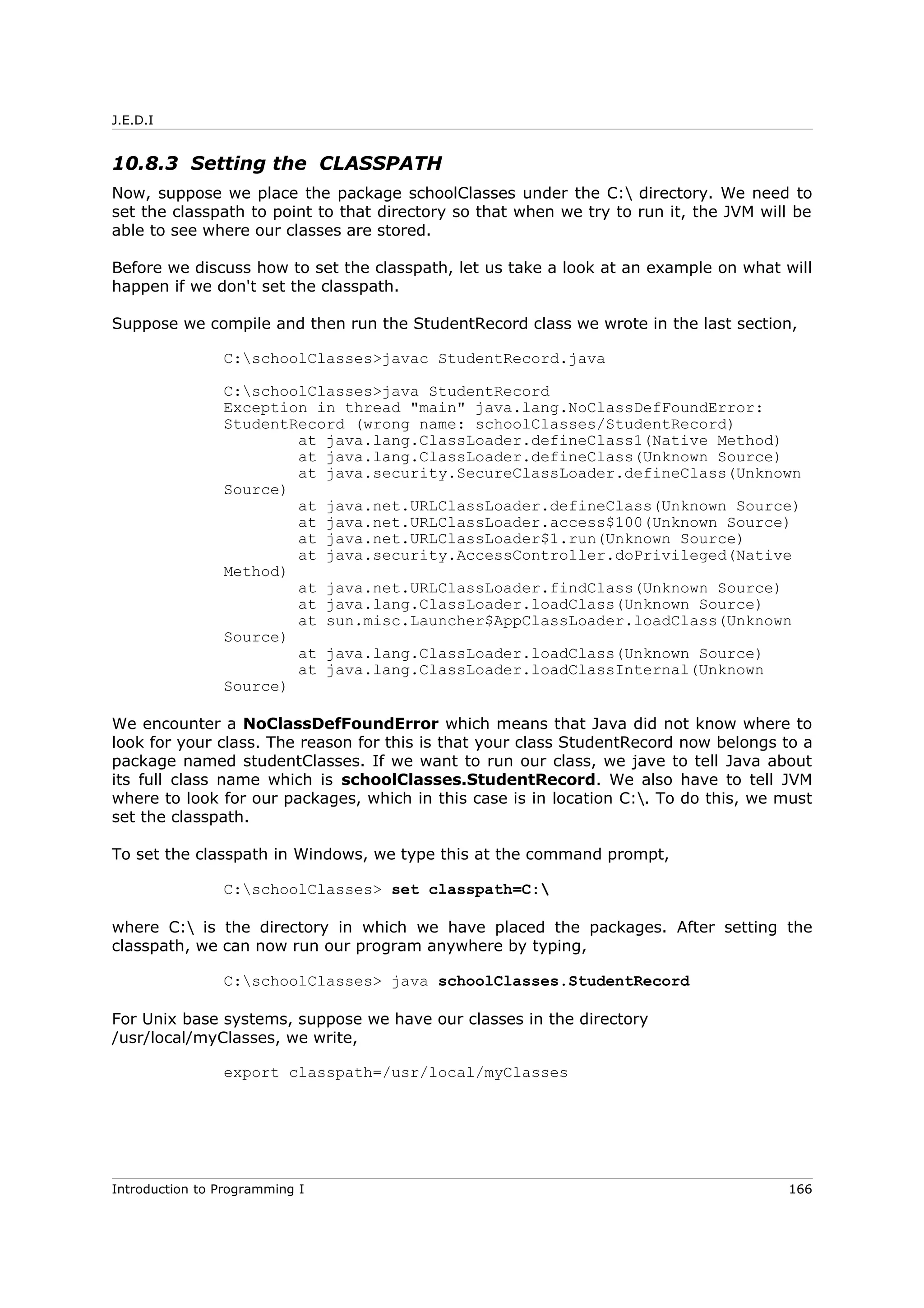 J.E.D.I
10.8.3 Setting the CLASSPATH
Now, suppose we place the package schoolClasses under the C: directory. We need to
set the classpath to point to that directory so that when we try to run it, the JVM will be
able to see where our classes are stored.
Before we discuss how to set the classpath, let us take a look at an example on what will
happen if we don't set the classpath.
Suppose we compile and then run the StudentRecord class we wrote in the last section,
C:schoolClasses>javac StudentRecord.java
C:schoolClasses>java StudentRecord
Exception in thread "main" java.lang.NoClassDefFoundError:
StudentRecord (wrong name: schoolClasses/StudentRecord)
at java.lang.ClassLoader.defineClass1(Native Method)
at java.lang.ClassLoader.defineClass(Unknown Source)
at java.security.SecureClassLoader.defineClass(Unknown
Source)
at java.net.URLClassLoader.defineClass(Unknown Source)
at java.net.URLClassLoader.access$100(Unknown Source)
at java.net.URLClassLoader$1.run(Unknown Source)
at java.security.AccessController.doPrivileged(Native
Method)
at java.net.URLClassLoader.findClass(Unknown Source)
at java.lang.ClassLoader.loadClass(Unknown Source)
at sun.misc.Launcher$AppClassLoader.loadClass(Unknown
Source)
at java.lang.ClassLoader.loadClass(Unknown Source)
at java.lang.ClassLoader.loadClassInternal(Unknown
Source)
We encounter a NoClassDefFoundError which means that Java did not know where to
look for your class. The reason for this is that your class StudentRecord now belongs to a
package named studentClasses. If we want to run our class, we jave to tell Java about
its full class name which is schoolClasses.StudentRecord. We also have to tell JVM
where to look for our packages, which in this case is in location C:. To do this, we must
set the classpath.
To set the classpath in Windows, we type this at the command prompt,
C:schoolClasses> set classpath=C:
where C: is the directory in which we have placed the packages. After setting the
classpath, we can now run our program anywhere by typing,
C:schoolClasses> java schoolClasses.StudentRecord
For Unix base systems, suppose we have our classes in the directory
/usr/local/myClasses, we write,
export classpath=/usr/local/myClasses
Introduction to Programming I 166
 