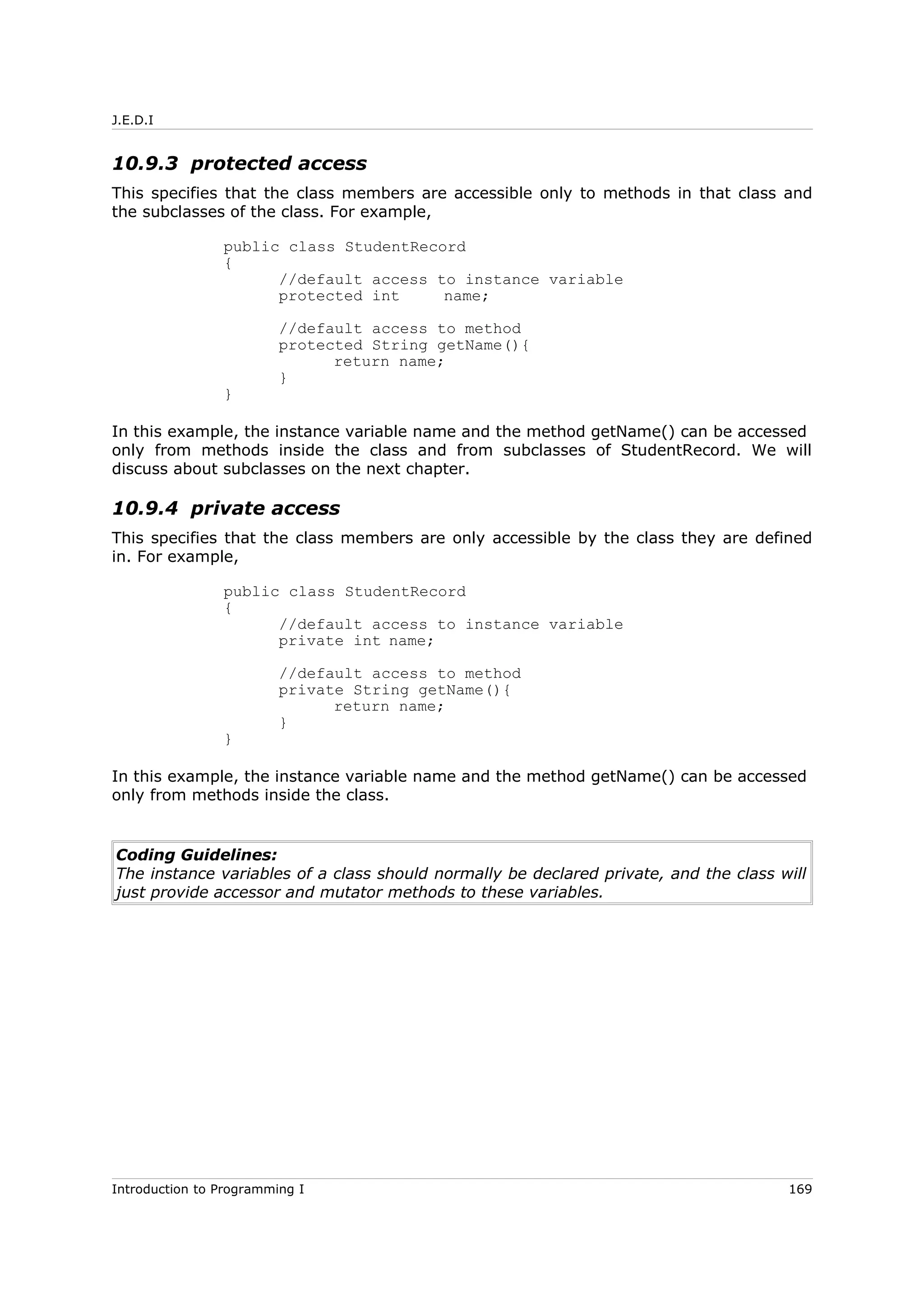 J.E.D.I
10.9.3 protected access
This specifies that the class members are accessible only to methods in that class and
the subclasses of the class. For example,
public class StudentRecord
{
//default access to instance variable
protected int name;
//default access to method
protected String getName(){
return name;
}
}
In this example, the instance variable name and the method getName() can be accessed
only from methods inside the class and from subclasses of StudentRecord. We will
discuss about subclasses on the next chapter.
10.9.4 private access
This specifies that the class members are only accessible by the class they are defined
in. For example,
public class StudentRecord
{
//default access to instance variable
private int name;
//default access to method
private String getName(){
return name;
}
}
In this example, the instance variable name and the method getName() can be accessed
only from methods inside the class.
Coding Guidelines:
The instance variables of a class should normally be declared private, and the class will
just provide accessor and mutator methods to these variables.
Introduction to Programming I 169
 