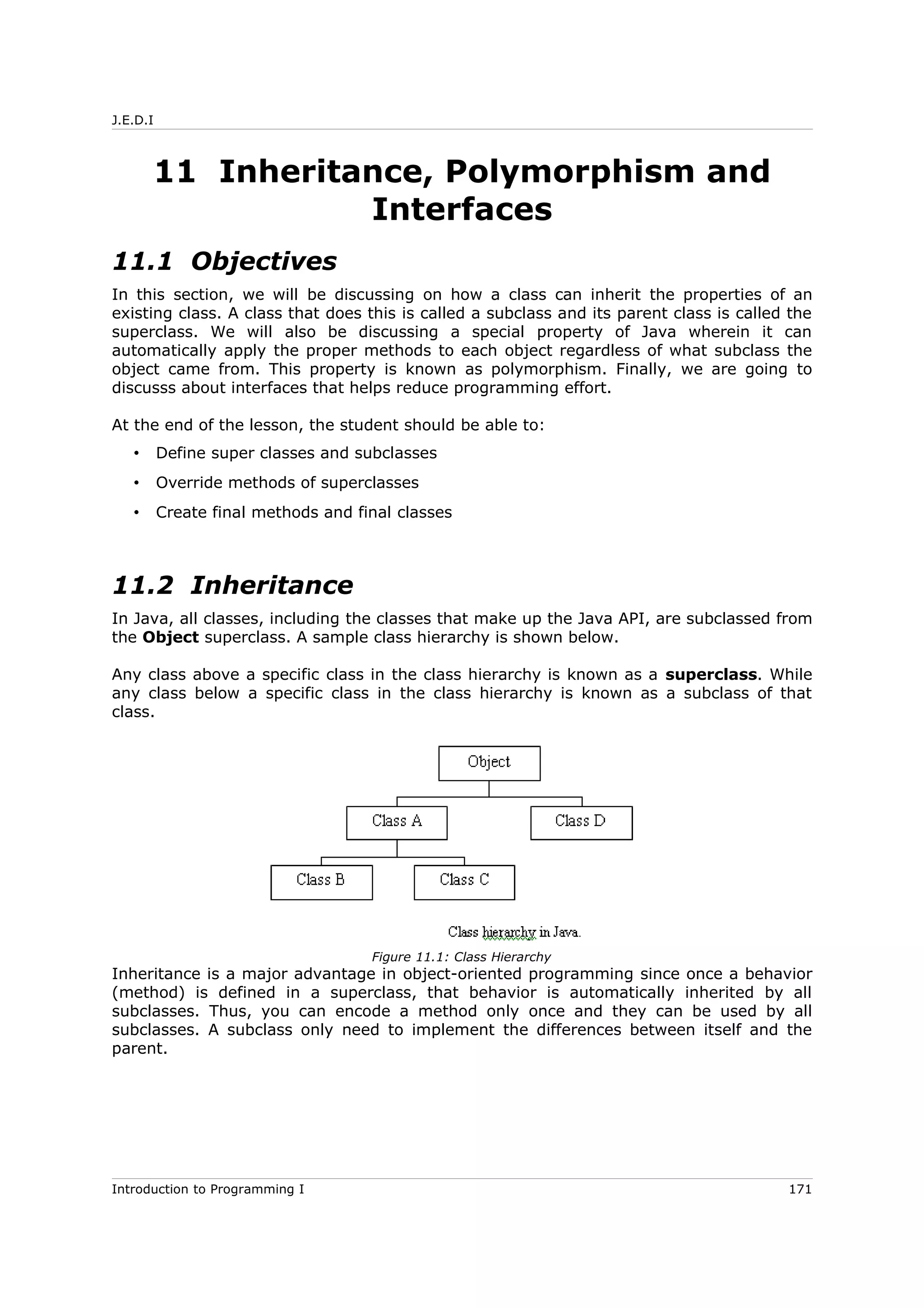 J.E.D.I
11 Inheritance, Polymorphism and
Interfaces
11.1 Objectives
In this section, we will be discussing on how a class can inherit the properties of an
existing class. A class that does this is called a subclass and its parent class is called the
superclass. We will also be discussing a special property of Java wherein it can
automatically apply the proper methods to each object regardless of what subclass the
object came from. This property is known as polymorphism. Finally, we are going to
discusss about interfaces that helps reduce programming effort.
At the end of the lesson, the student should be able to:
• Define super classes and subclasses
• Override methods of superclasses
• Create final methods and final classes
11.2 Inheritance
In Java, all classes, including the classes that make up the Java API, are subclassed from
the Object superclass. A sample class hierarchy is shown below.
Any class above a specific class in the class hierarchy is known as a superclass. While
any class below a specific class in the class hierarchy is known as a subclass of that
class.
Inheritance is a major advantage in object-oriented programming since once a behavior
(method) is defined in a superclass, that behavior is automatically inherited by all
subclasses. Thus, you can encode a method only once and they can be used by all
subclasses. A subclass only need to implement the differences between itself and the
parent.
Introduction to Programming I 171
Figure 11.1: Class Hierarchy
 