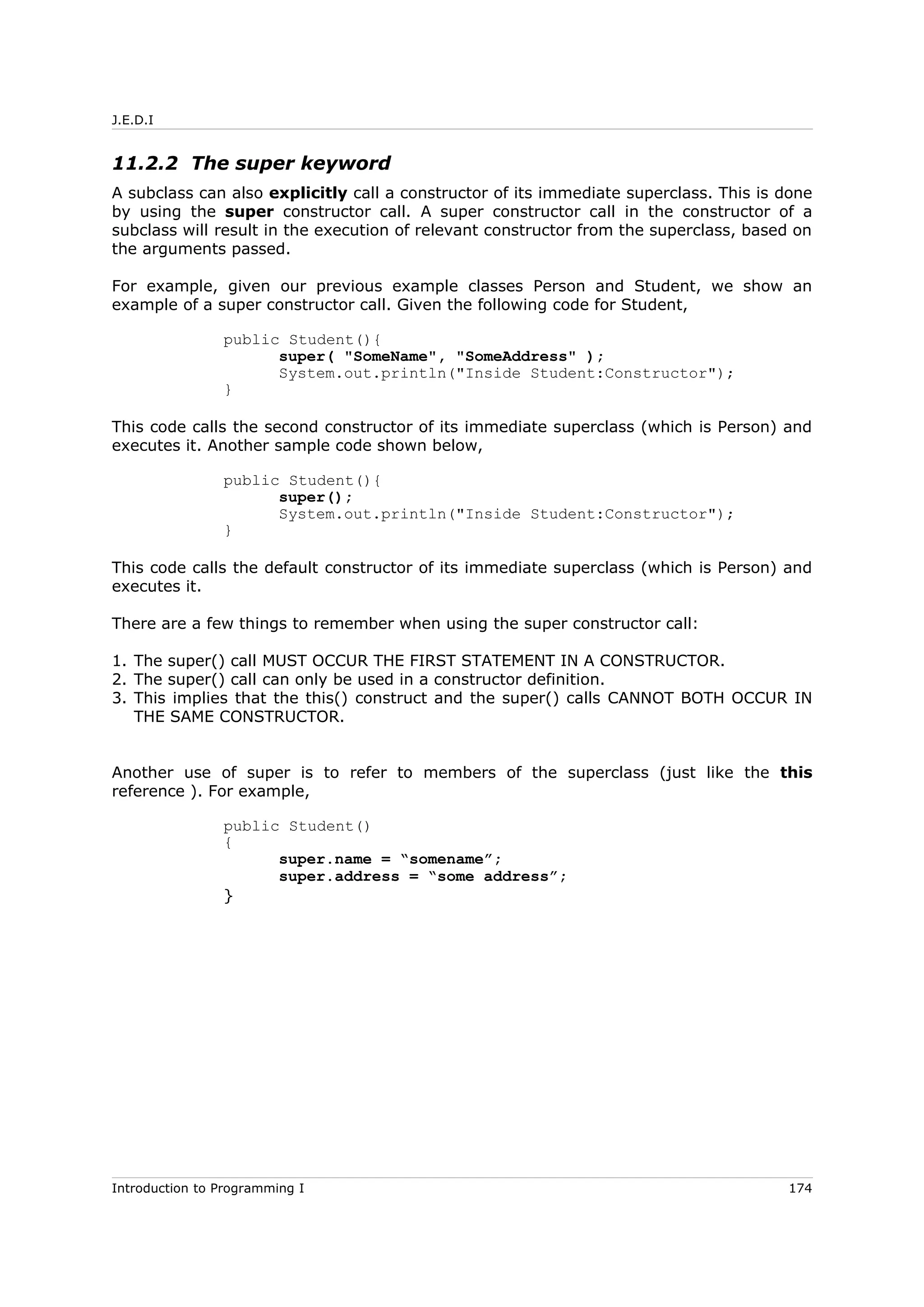 J.E.D.I
11.2.2 The super keyword
A subclass can also explicitly call a constructor of its immediate superclass. This is done
by using the super constructor call. A super constructor call in the constructor of a
subclass will result in the execution of relevant constructor from the superclass, based on
the arguments passed.
For example, given our previous example classes Person and Student, we show an
example of a super constructor call. Given the following code for Student,
public Student(){
super( "SomeName", "SomeAddress" );
System.out.println("Inside Student:Constructor");
}
This code calls the second constructor of its immediate superclass (which is Person) and
executes it. Another sample code shown below,
public Student(){
super();
System.out.println("Inside Student:Constructor");
}
This code calls the default constructor of its immediate superclass (which is Person) and
executes it.
There are a few things to remember when using the super constructor call:
1. The super() call MUST OCCUR THE FIRST STATEMENT IN A CONSTRUCTOR.
2. The super() call can only be used in a constructor definition.
3. This implies that the this() construct and the super() calls CANNOT BOTH OCCUR IN
THE SAME CONSTRUCTOR.
Another use of super is to refer to members of the superclass (just like the this
reference ). For example,
public Student()
{
super.name = “somename”;
super.address = “some address”;
}
Introduction to Programming I 174
 