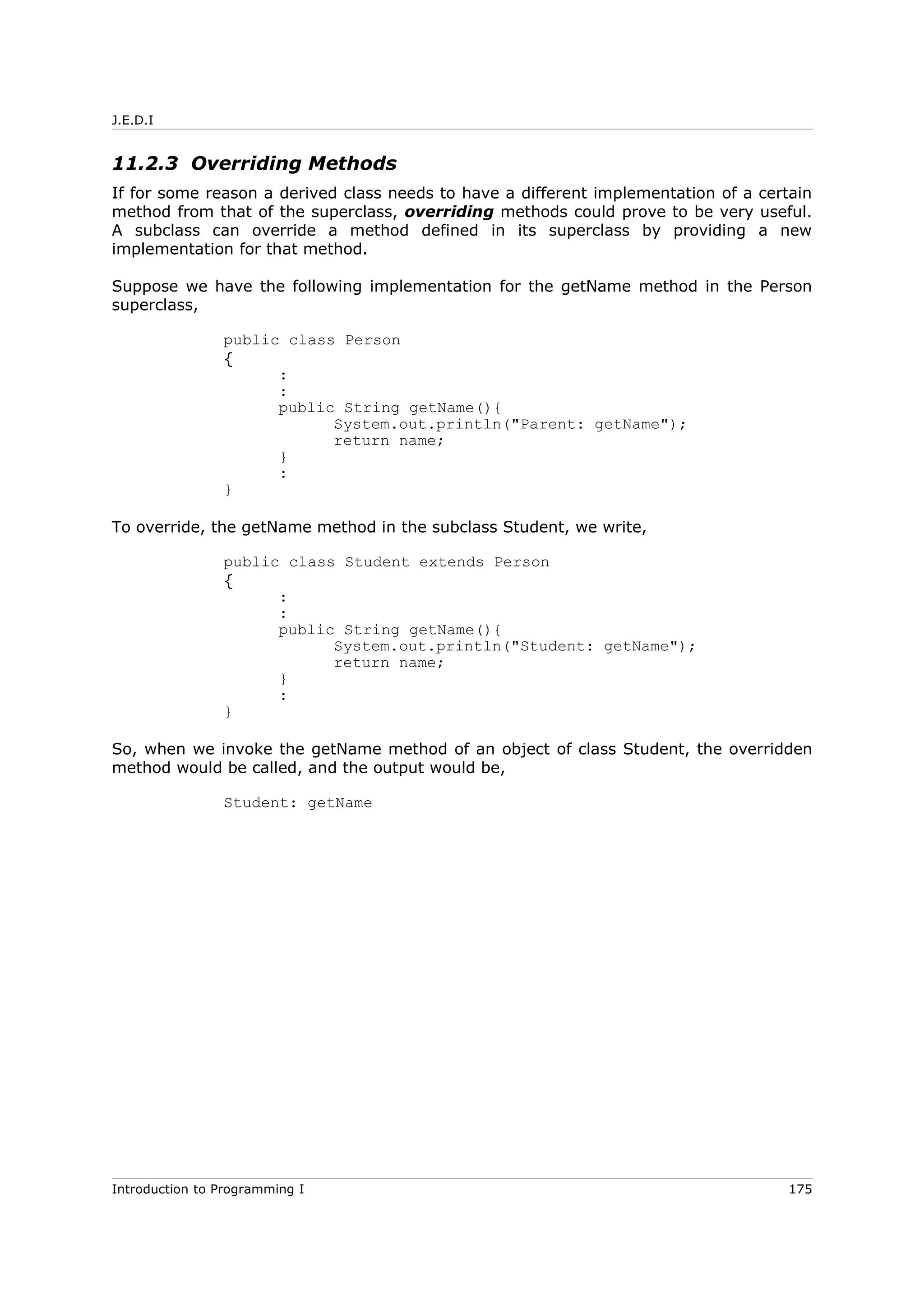 J.E.D.I
11.2.3 Overriding Methods
If for some reason a derived class needs to have a different implementation of a certain
method from that of the superclass, overriding methods could prove to be very useful.
A subclass can override a method defined in its superclass by providing a new
implementation for that method.
Suppose we have the following implementation for the getName method in the Person
superclass,
public class Person
{
:
:
public String getName(){
System.out.println("Parent: getName");
return name;
}
:
}
To override, the getName method in the subclass Student, we write,
public class Student extends Person
{
:
:
public String getName(){
System.out.println("Student: getName");
return name;
}
:
}
So, when we invoke the getName method of an object of class Student, the overridden
method would be called, and the output would be,
Student: getName
Introduction to Programming I 175
 