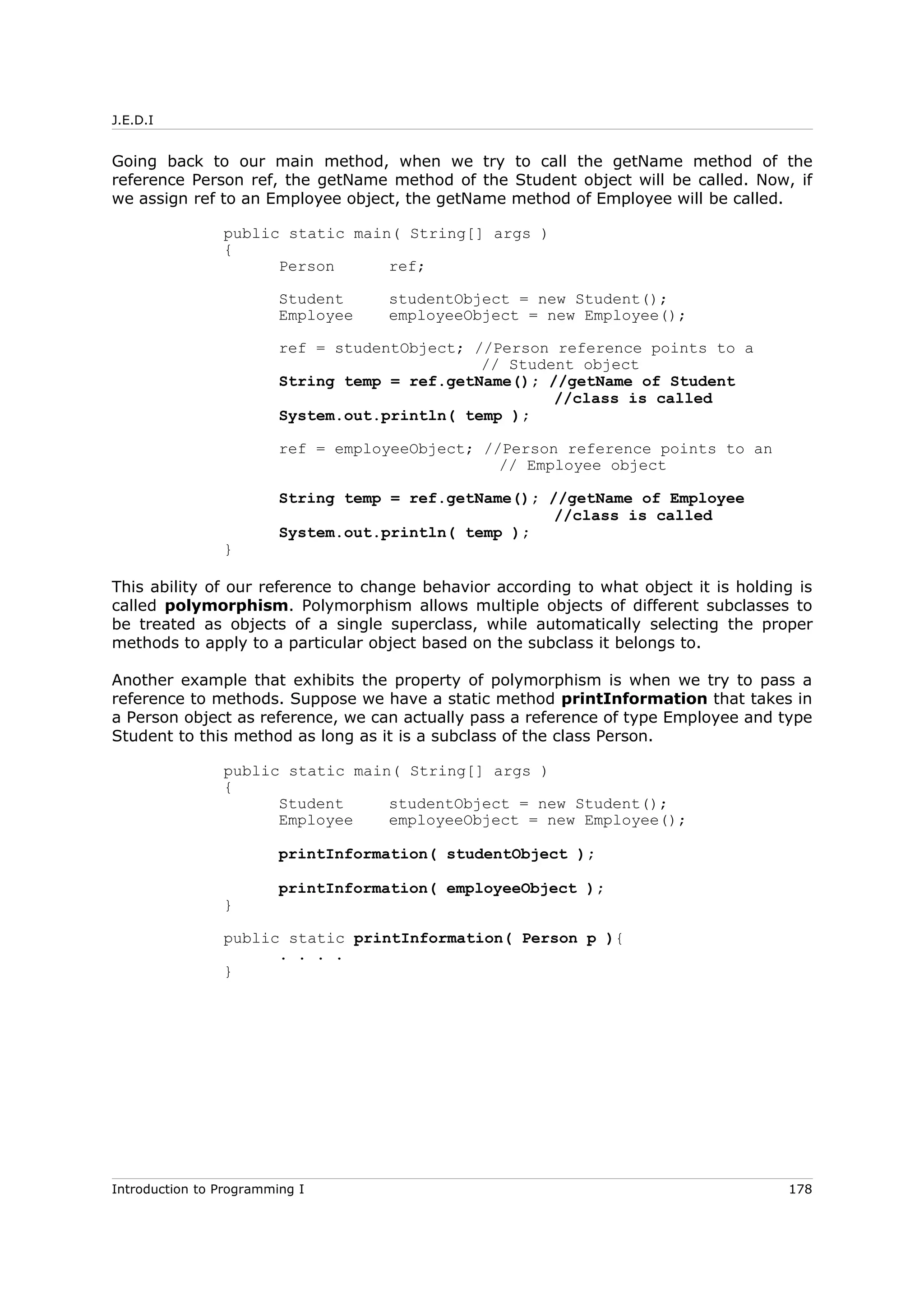 J.E.D.I
Going back to our main method, when we try to call the getName method of the
reference Person ref, the getName method of the Student object will be called. Now, if
we assign ref to an Employee object, the getName method of Employee will be called.
public static main( String[] args )
{
Person ref;
Student studentObject = new Student();
Employee employeeObject = new Employee();
ref = studentObject; //Person reference points to a
// Student object
String temp = ref.getName(); //getName of Student
//class is called
System.out.println( temp );
ref = employeeObject; //Person reference points to an
// Employee object
String temp = ref.getName(); //getName of Employee
//class is called
System.out.println( temp );
}
This ability of our reference to change behavior according to what object it is holding is
called polymorphism. Polymorphism allows multiple objects of different subclasses to
be treated as objects of a single superclass, while automatically selecting the proper
methods to apply to a particular object based on the subclass it belongs to.
Another example that exhibits the property of polymorphism is when we try to pass a
reference to methods. Suppose we have a static method printInformation that takes in
a Person object as reference, we can actually pass a reference of type Employee and type
Student to this method as long as it is a subclass of the class Person.
public static main( String[] args )
{
Student studentObject = new Student();
Employee employeeObject = new Employee();
printInformation( studentObject );
printInformation( employeeObject );
}
public static printInformation( Person p ){
. . . .
}
Introduction to Programming I 178
 