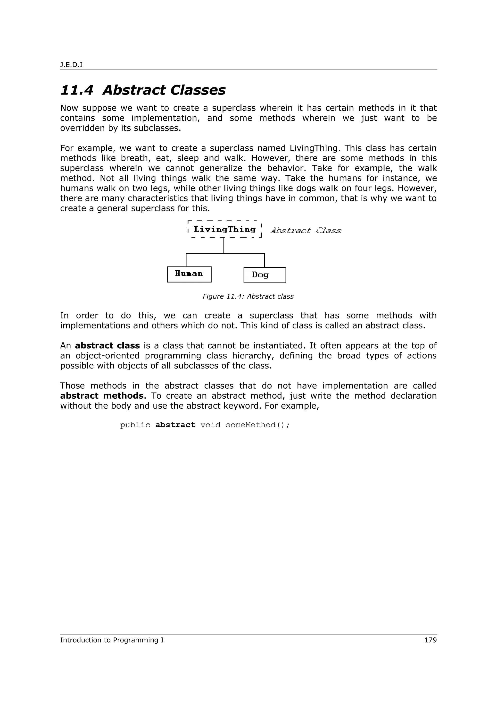 J.E.D.I
11.4 Abstract Classes
Now suppose we want to create a superclass wherein it has certain methods in it that
contains some implementation, and some methods wherein we just want to be
overridden by its subclasses.
For example, we want to create a superclass named LivingThing. This class has certain
methods like breath, eat, sleep and walk. However, there are some methods in this
superclass wherein we cannot generalize the behavior. Take for example, the walk
method. Not all living things walk the same way. Take the humans for instance, we
humans walk on two legs, while other living things like dogs walk on four legs. However,
there are many characteristics that living things have in common, that is why we want to
create a general superclass for this.
In order to do this, we can create a superclass that has some methods with
implementations and others which do not. This kind of class is called an abstract class.
An abstract class is a class that cannot be instantiated. It often appears at the top of
an object-oriented programming class hierarchy, defining the broad types of actions
possible with objects of all subclasses of the class.
Those methods in the abstract classes that do not have implementation are called
abstract methods. To create an abstract method, just write the method declaration
without the body and use the abstract keyword. For example,
public abstract void someMethod();
Introduction to Programming I 179
Figure 11.4: Abstract class
 