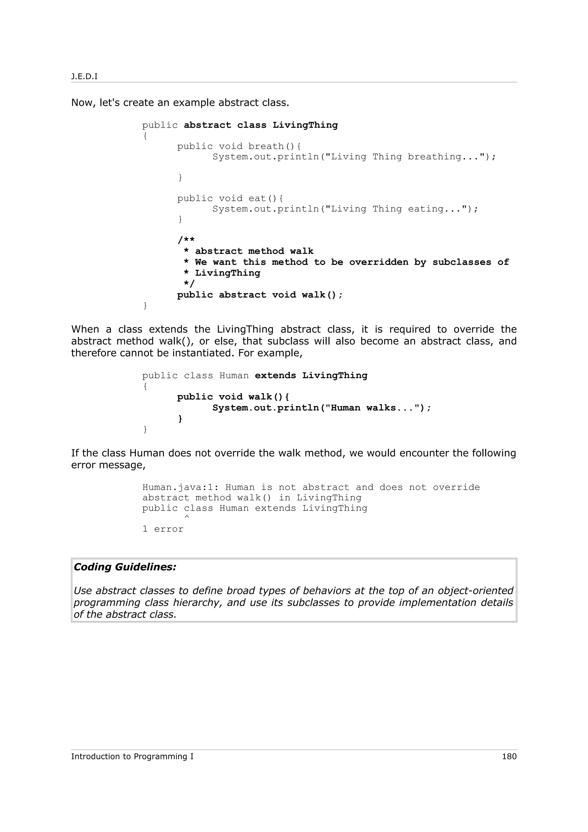 J.E.D.I
Now, let's create an example abstract class.
public abstract class LivingThing
{
public void breath(){
System.out.println("Living Thing breathing...");
}
public void eat(){
System.out.println("Living Thing eating...");
}
/**
* abstract method walk
* We want this method to be overridden by subclasses of
* LivingThing
*/
public abstract void walk();
}
When a class extends the LivingThing abstract class, it is required to override the
abstract method walk(), or else, that subclass will also become an abstract class, and
therefore cannot be instantiated. For example,
public class Human extends LivingThing
{
public void walk(){
System.out.println("Human walks...");
}
}
If the class Human does not override the walk method, we would encounter the following
error message,
Human.java:1: Human is not abstract and does not override
abstract method walk() in LivingThing
public class Human extends LivingThing
^
1 error
Coding Guidelines:
Use abstract classes to define broad types of behaviors at the top of an object-oriented
programming class hierarchy, and use its subclasses to provide implementation details
of the abstract class.
Introduction to Programming I 180
 