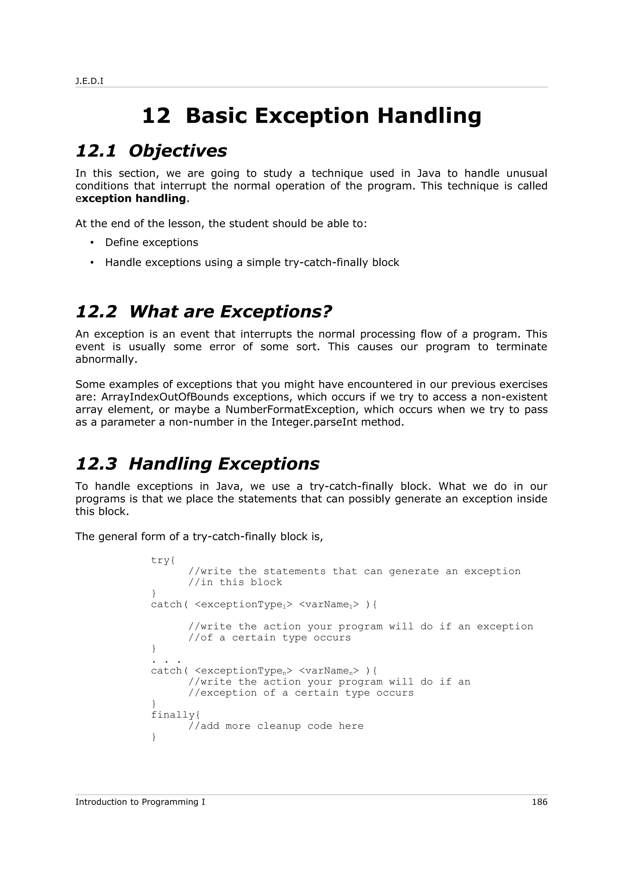 J.E.D.I
12 Basic Exception Handling
12.1 Objectives
In this section, we are going to study a technique used in Java to handle unusual
conditions that interrupt the normal operation of the program. This technique is called
exception handling.
At the end of the lesson, the student should be able to:
• Define exceptions
• Handle exceptions using a simple try-catch-finally block
12.2 What are Exceptions?
An exception is an event that interrupts the normal processing flow of a program. This
event is usually some error of some sort. This causes our program to terminate
abnormally.
Some examples of exceptions that you might have encountered in our previous exercises
are: ArrayIndexOutOfBounds exceptions, which occurs if we try to access a non-existent
array element, or maybe a NumberFormatException, which occurs when we try to pass
as a parameter a non-number in the Integer.parseInt method.
12.3 Handling Exceptions
To handle exceptions in Java, we use a try-catch-finally block. What we do in our
programs is that we place the statements that can possibly generate an exception inside
this block.
The general form of a try-catch-finally block is,
try{
//write the statements that can generate an exception
//in this block
}
catch( <exceptionType1> <varName1> ){
//write the action your program will do if an exception
//of a certain type occurs
}
. . .
catch( <exceptionTypen> <varNamen> ){
//write the action your program will do if an
//exception of a certain type occurs
}
finally{
//add more cleanup code here
}
Introduction to Programming I 186
 