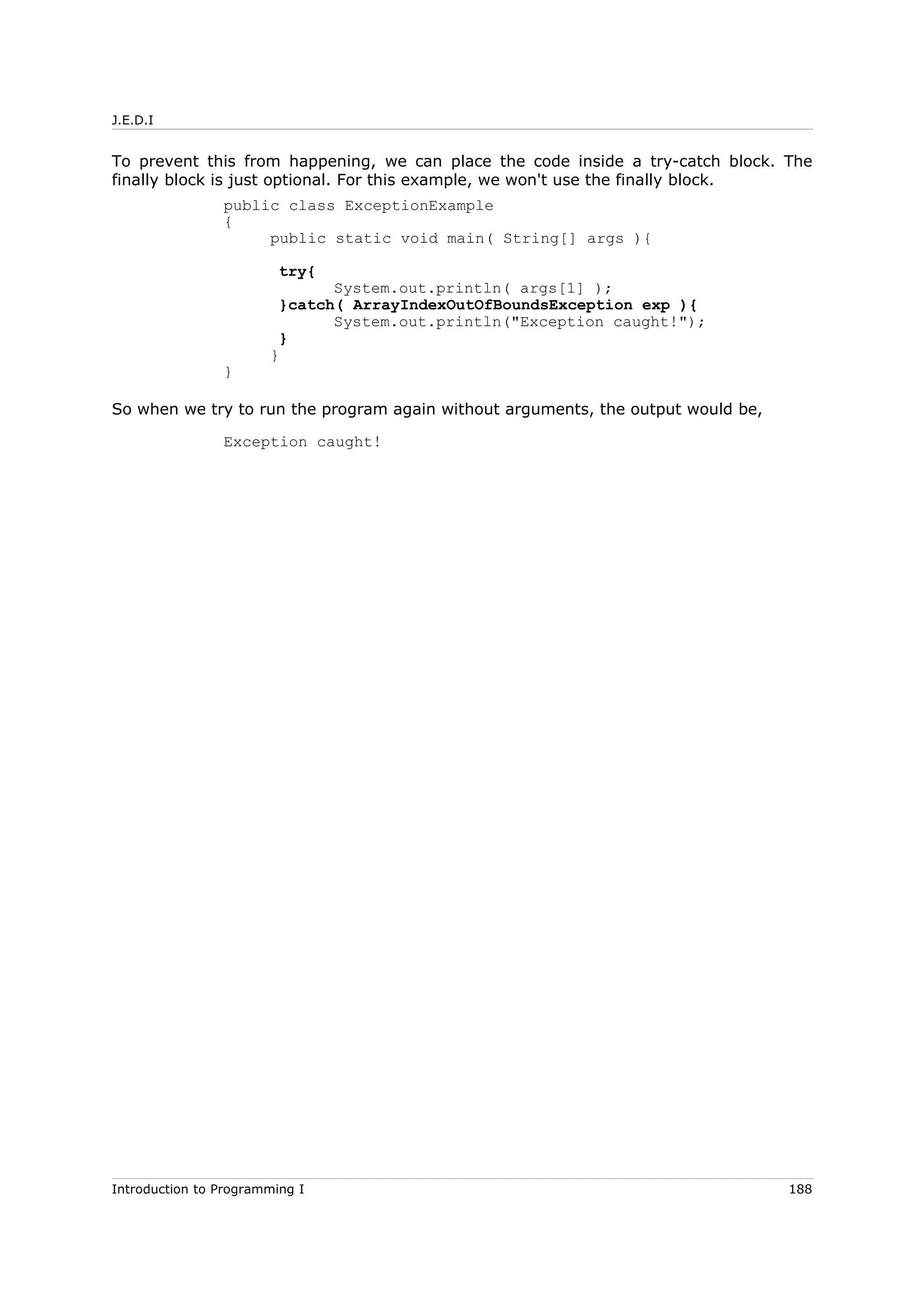 J.E.D.I
To prevent this from happening, we can place the code inside a try-catch block. The
finally block is just optional. For this example, we won't use the finally block.
public class ExceptionExample
{
public static void main( String[] args ){
try{
System.out.println( args[1] );
}catch( ArrayIndexOutOfBoundsException exp ){
System.out.println("Exception caught!");
}
}
}
So when we try to run the program again without arguments, the output would be,
Exception caught!
Introduction to Programming I 188
 