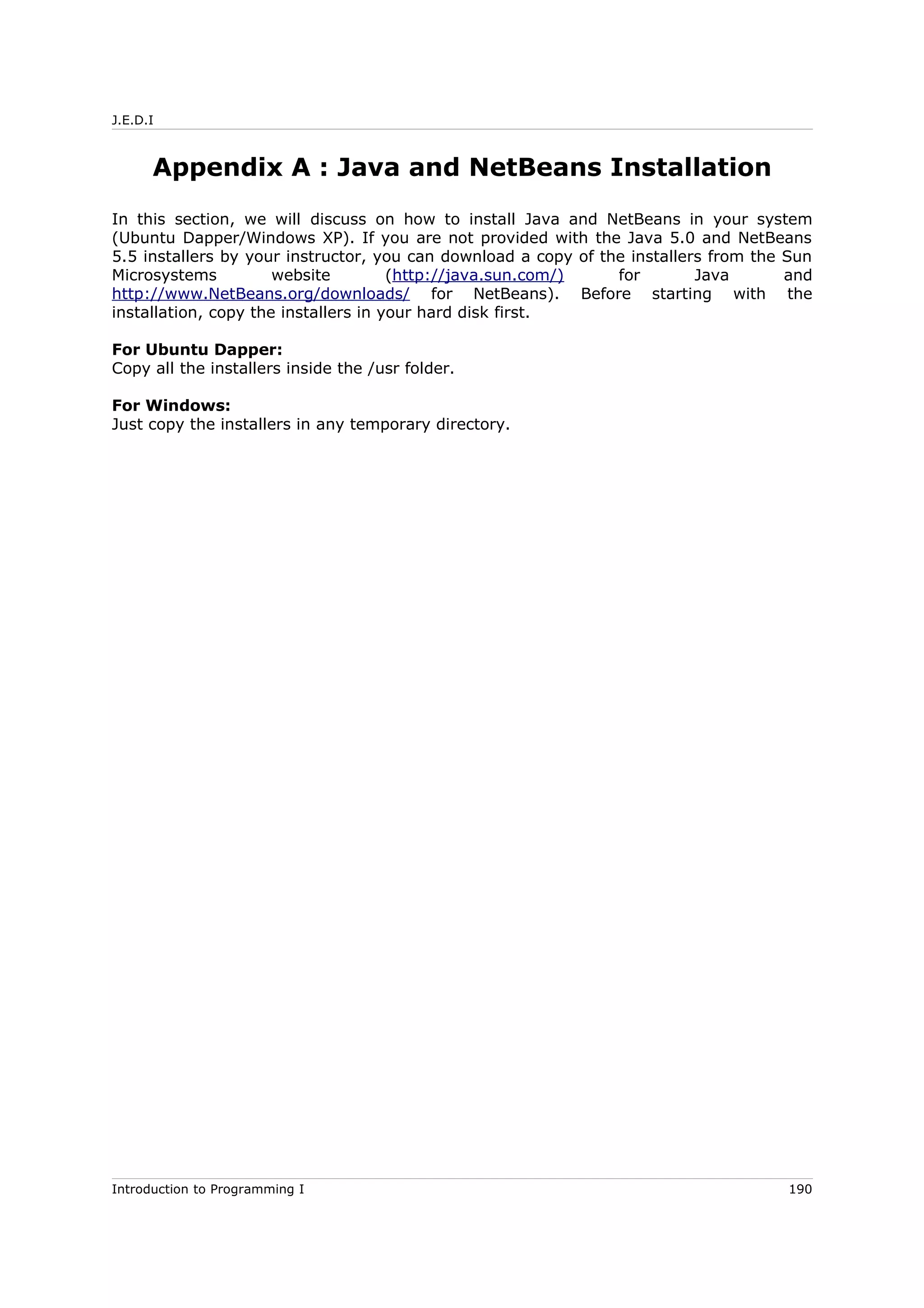 J.E.D.I
Appendix A : Java and NetBeans Installation
In this section, we will discuss on how to install Java and NetBeans in your system
(Ubuntu Dapper/Windows XP). If you are not provided with the Java 5.0 and NetBeans
5.5 installers by your instructor, you can download a copy of the installers from the Sun
Microsystems website (http://java.sun.com/) for Java and
http://www.NetBeans.org/downloads/ for NetBeans). Before starting with the
installation, copy the installers in your hard disk first.
For Ubuntu Dapper:
Copy all the installers inside the /usr folder.
For Windows:
Just copy the installers in any temporary directory.
Introduction to Programming I 190
 