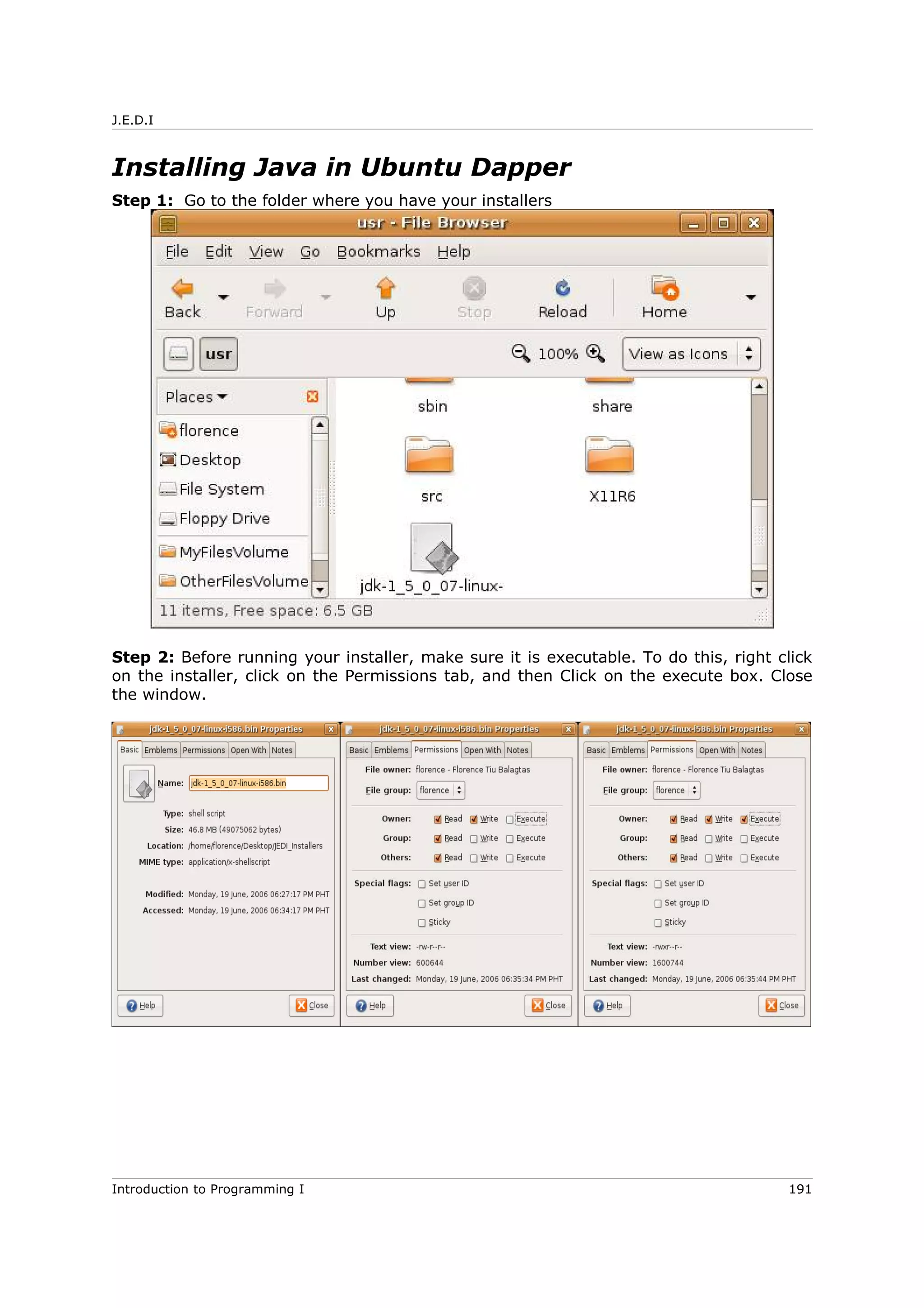 J.E.D.I
Installing Java in Ubuntu Dapper
Step 1: Go to the folder where you have your installers
Step 2: Before running your installer, make sure it is executable. To do this, right click
on the installer, click on the Permissions tab, and then Click on the execute box. Close
the window.
Introduction to Programming I 191
 