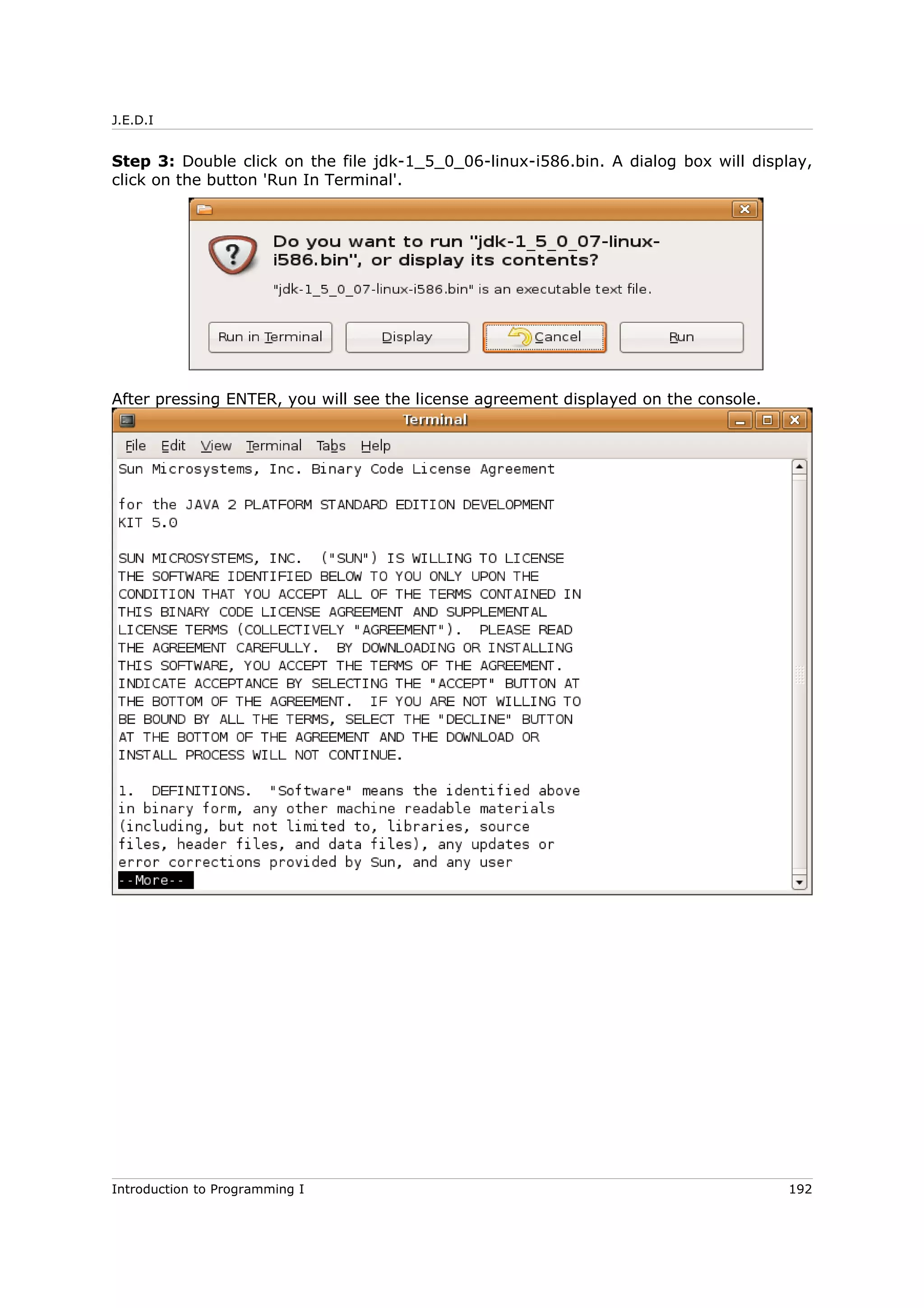 J.E.D.I
Step 3: Double click on the file jdk-1_5_0_06-linux-i586.bin. A dialog box will display,
click on the button 'Run In Terminal'.
After pressing ENTER, you will see the license agreement displayed on the console.
Introduction to Programming I 192
 
