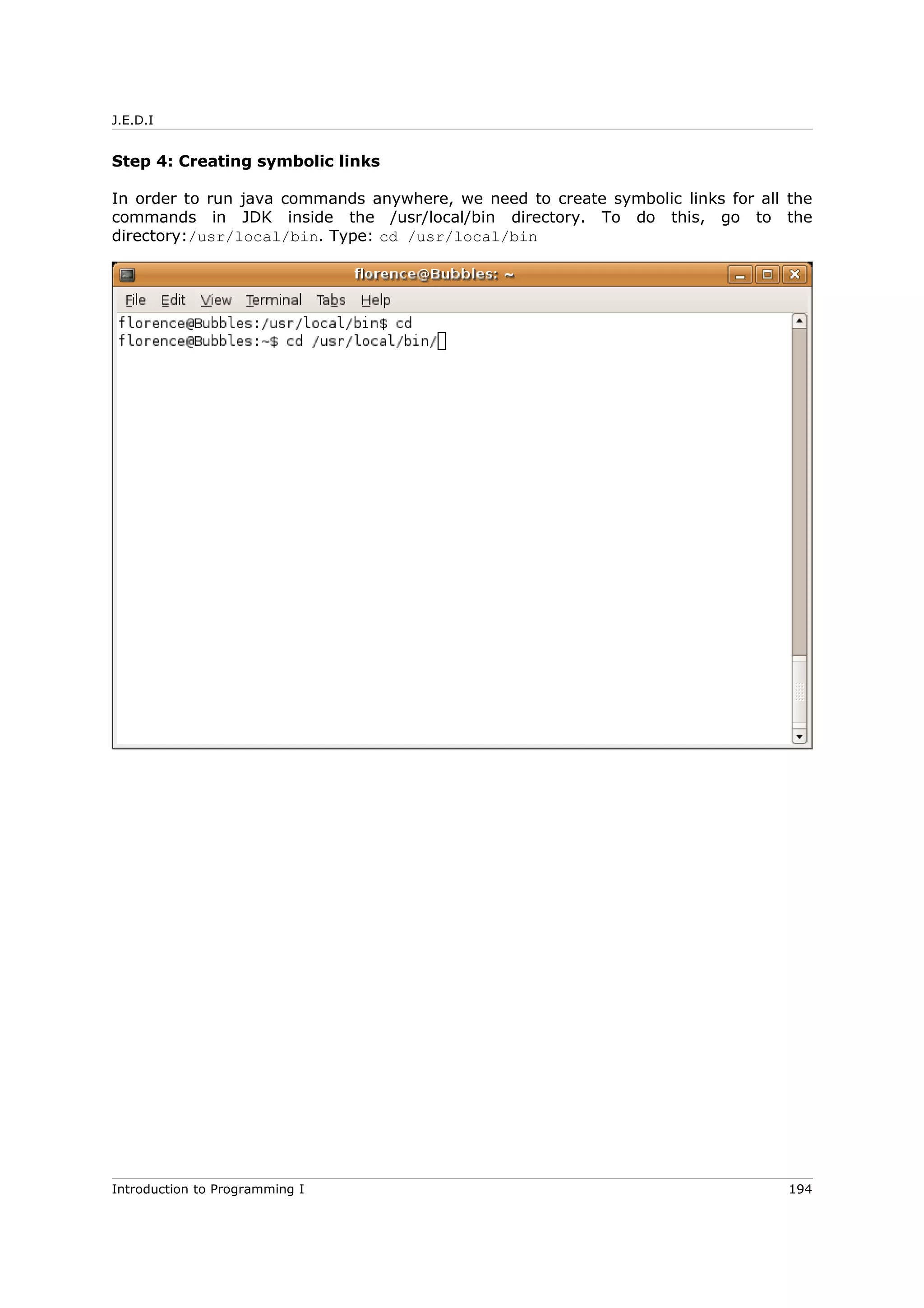 J.E.D.I
Step 4: Creating symbolic links
In order to run java commands anywhere, we need to create symbolic links for all the
commands in JDK inside the /usr/local/bin directory. To do this, go to the
directory:/usr/local/bin. Type: cd /usr/local/bin
Introduction to Programming I 194
 