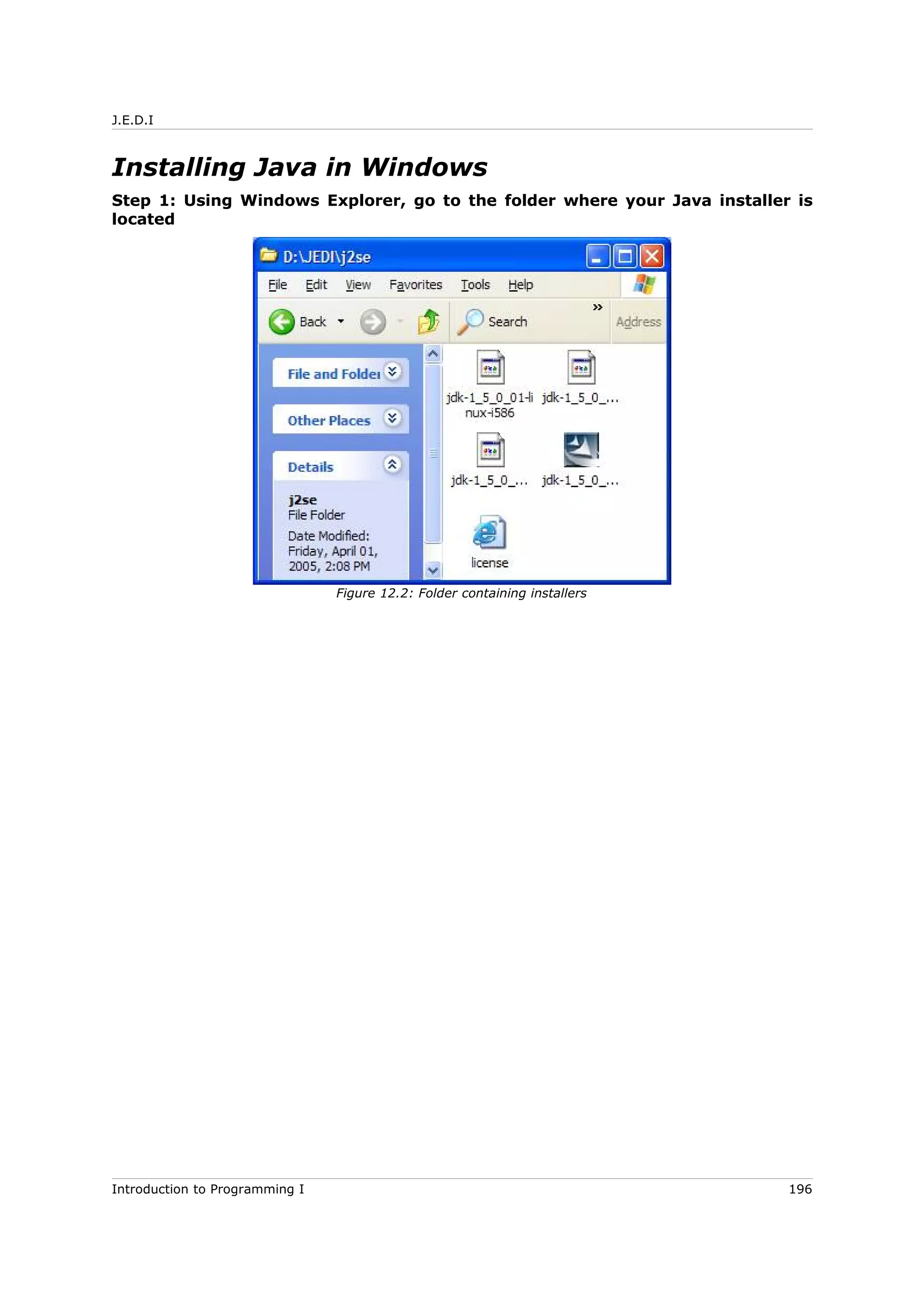 J.E.D.I
Installing Java in Windows
Step 1: Using Windows Explorer, go to the folder where your Java installer is
located
Introduction to Programming I 196
Figure 12.2: Folder containing installers
 