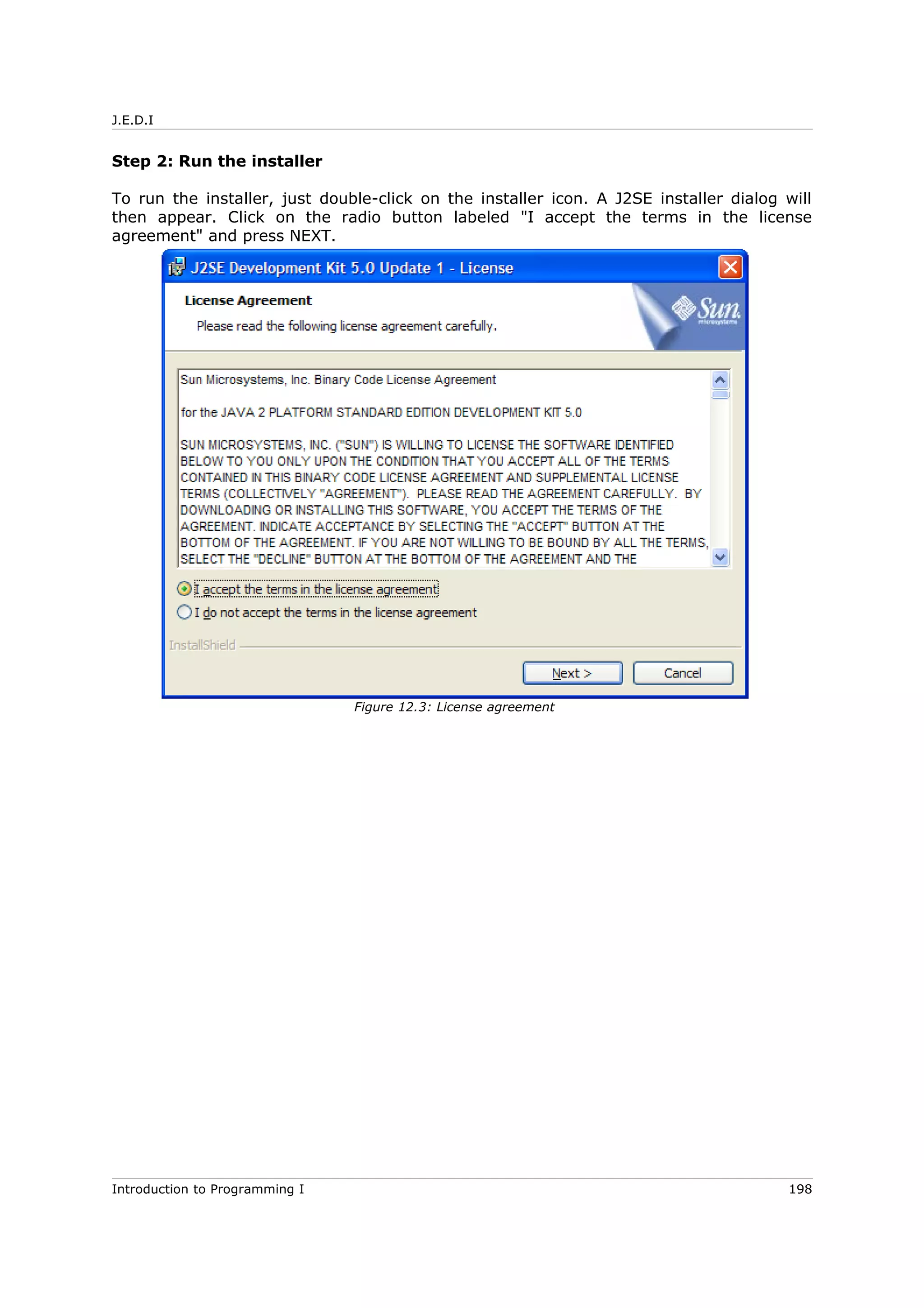 J.E.D.I
Step 2: Run the installer
To run the installer, just double-click on the installer icon. A J2SE installer dialog will
then appear. Click on the radio button labeled "I accept the terms in the license
agreement" and press NEXT.
Introduction to Programming I 198
Figure 12.3: License agreement
 