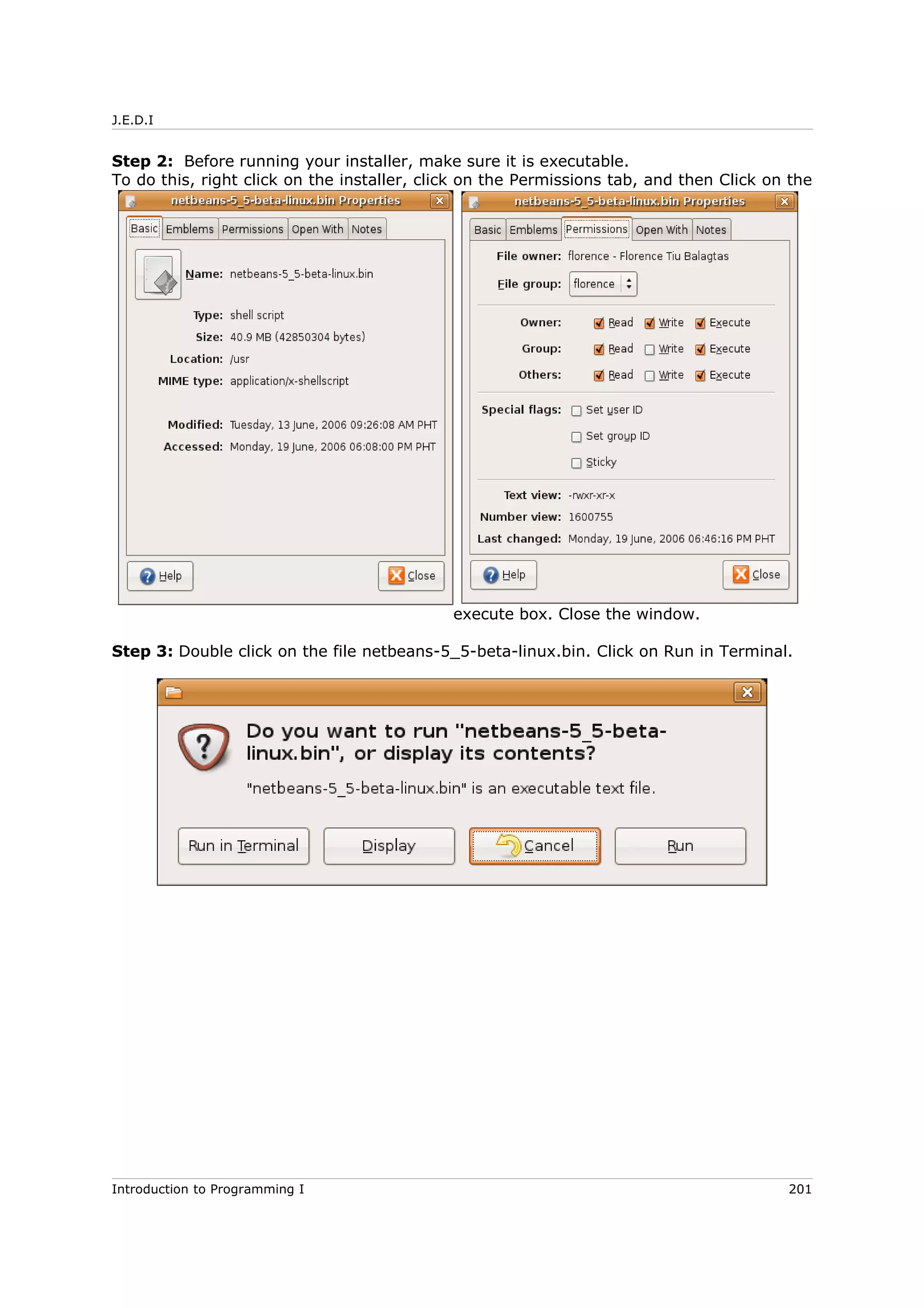 J.E.D.I
Step 2: Before running your installer, make sure it is executable.
To do this, right click on the installer, click on the Permissions tab, and then Click on the
execute box. Close the window.
Step 3: Double click on the file netbeans-5_5-beta-linux.bin. Click on Run in Terminal.
Introduction to Programming I 201
 