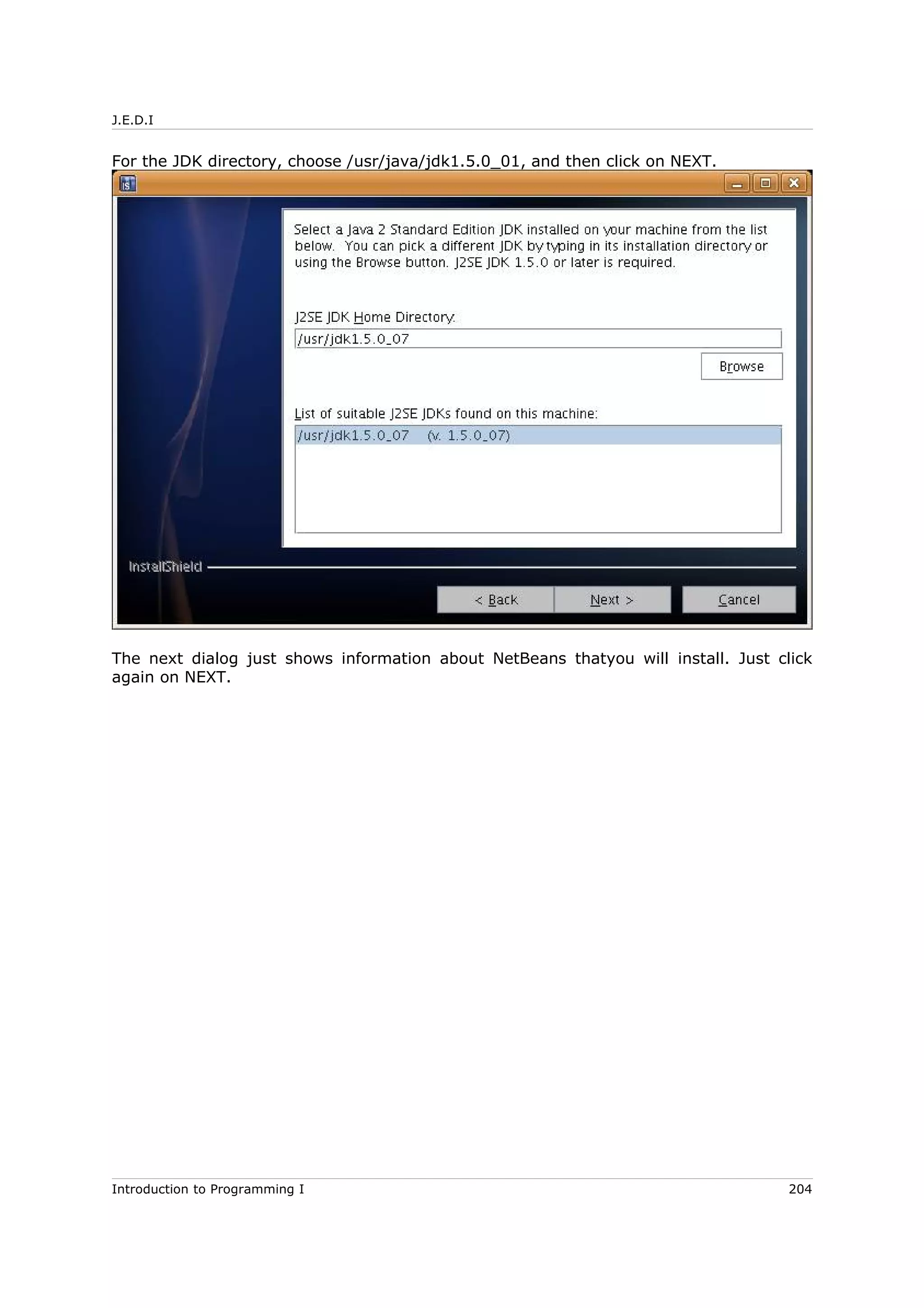 J.E.D.I
For the JDK directory, choose /usr/java/jdk1.5.0_01, and then click on NEXT.
The next dialog just shows information about NetBeans thatyou will install. Just click
again on NEXT.
Introduction to Programming I 204
 