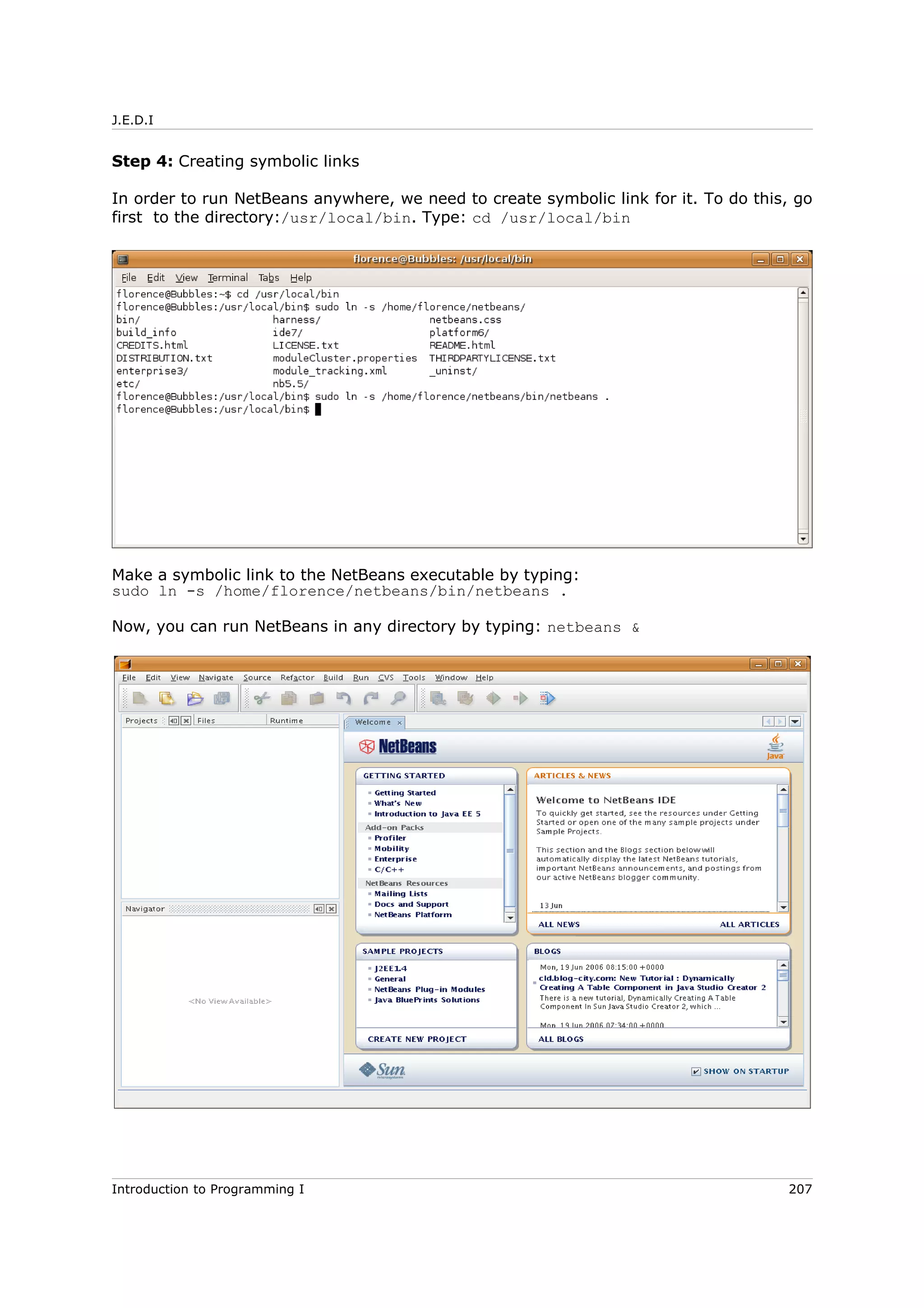 J.E.D.I
Step 4: Creating symbolic links
In order to run NetBeans anywhere, we need to create symbolic link for it. To do this, go
first to the directory:/usr/local/bin. Type: cd /usr/local/bin
Make a symbolic link to the NetBeans executable by typing:
sudo ln -s /home/florence/netbeans/bin/netbeans .
Now, you can run NetBeans in any directory by typing: netbeans &
Introduction to Programming I 207
 