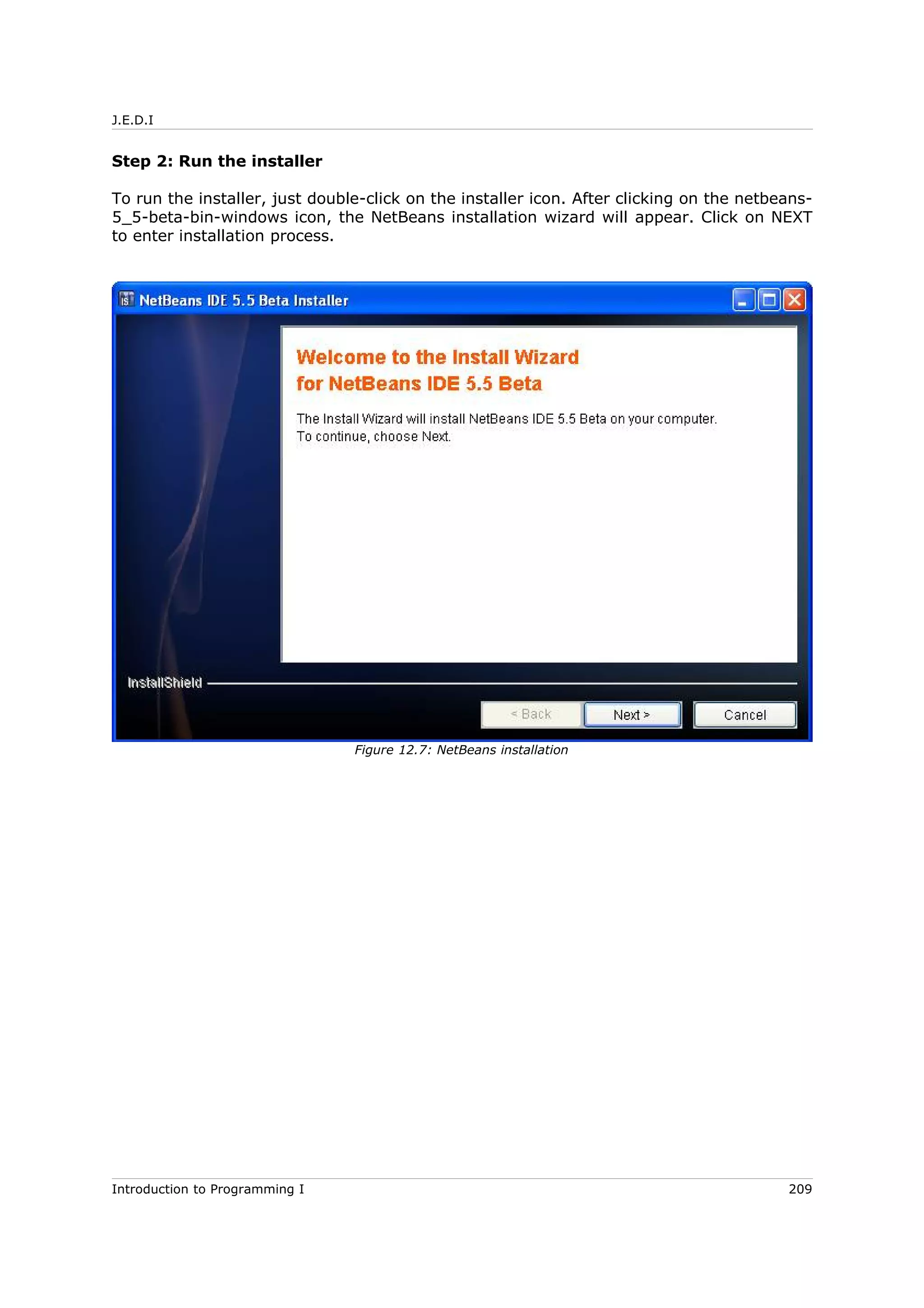 J.E.D.I
Step 2: Run the installer
To run the installer, just double-click on the installer icon. After clicking on the netbeans-
5_5-beta-bin-windows icon, the NetBeans installation wizard will appear. Click on NEXT
to enter installation process.
Introduction to Programming I 209
Figure 12.7: NetBeans installation
 