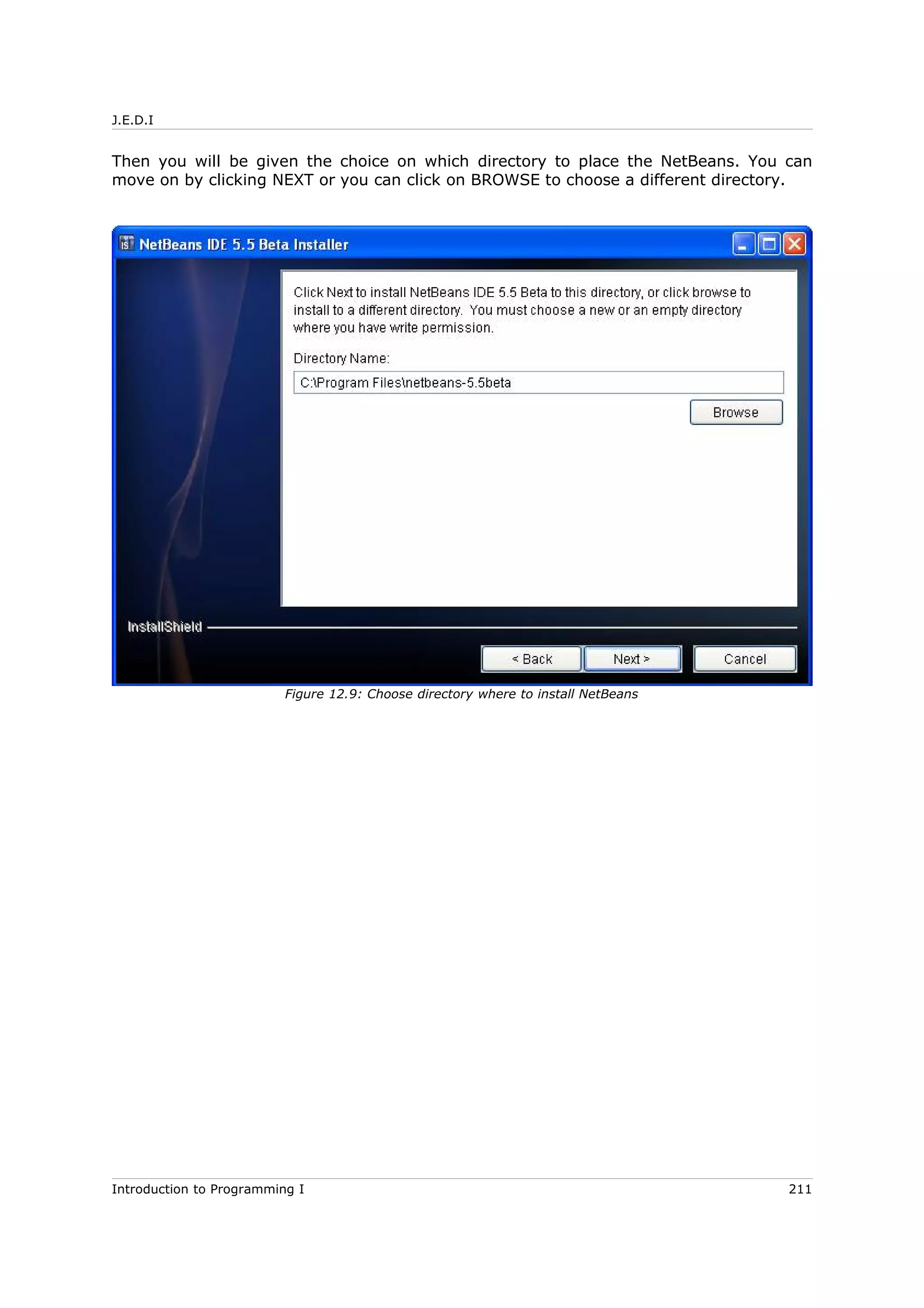 J.E.D.I
Then you will be given the choice on which directory to place the NetBeans. You can
move on by clicking NEXT or you can click on BROWSE to choose a different directory.
Introduction to Programming I 211
Figure 12.9: Choose directory where to install NetBeans
 