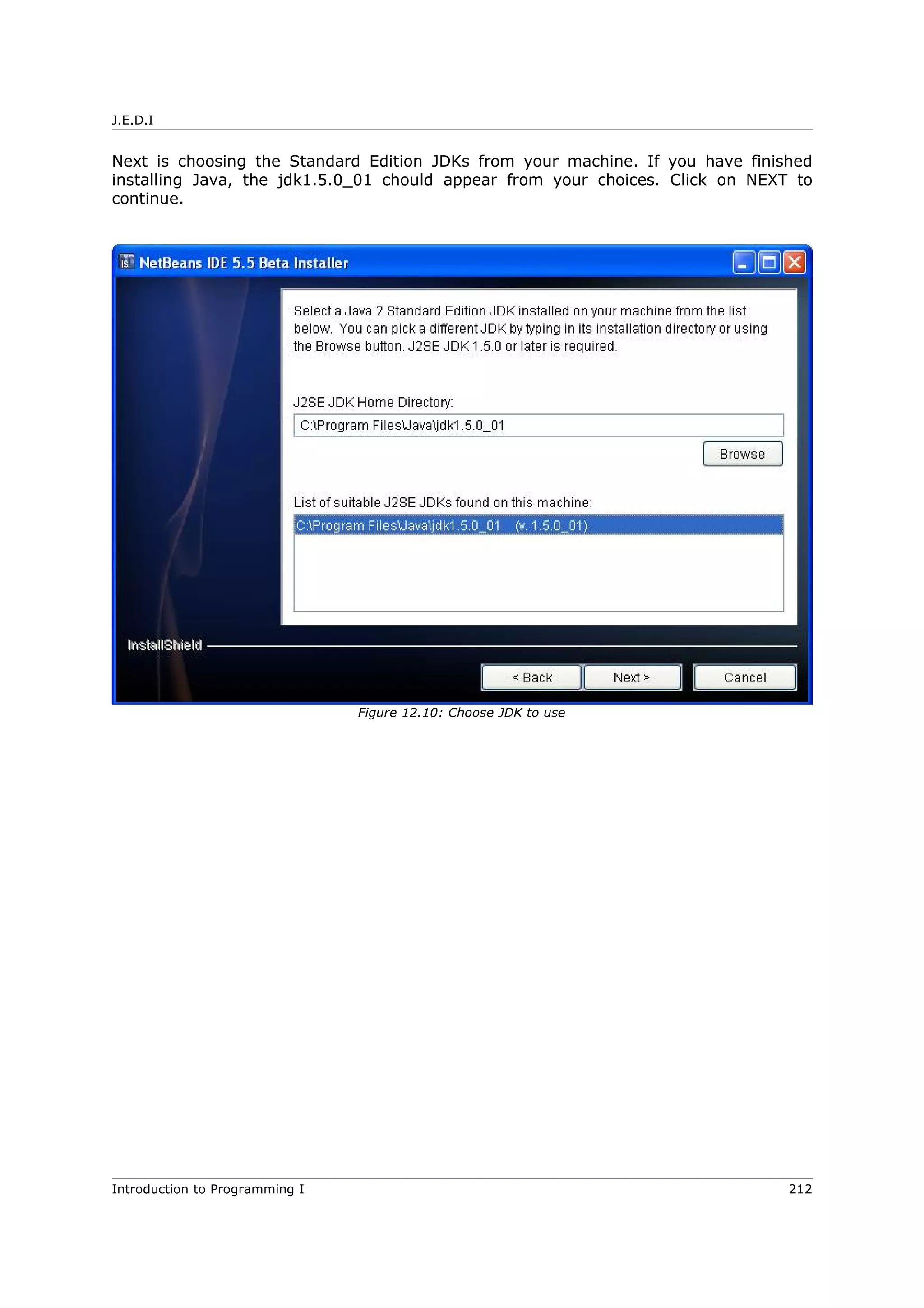J.E.D.I
Next is choosing the Standard Edition JDKs from your machine. If you have finished
installing Java, the jdk1.5.0_01 chould appear from your choices. Click on NEXT to
continue.
Introduction to Programming I 212
Figure 12.10: Choose JDK to use
 