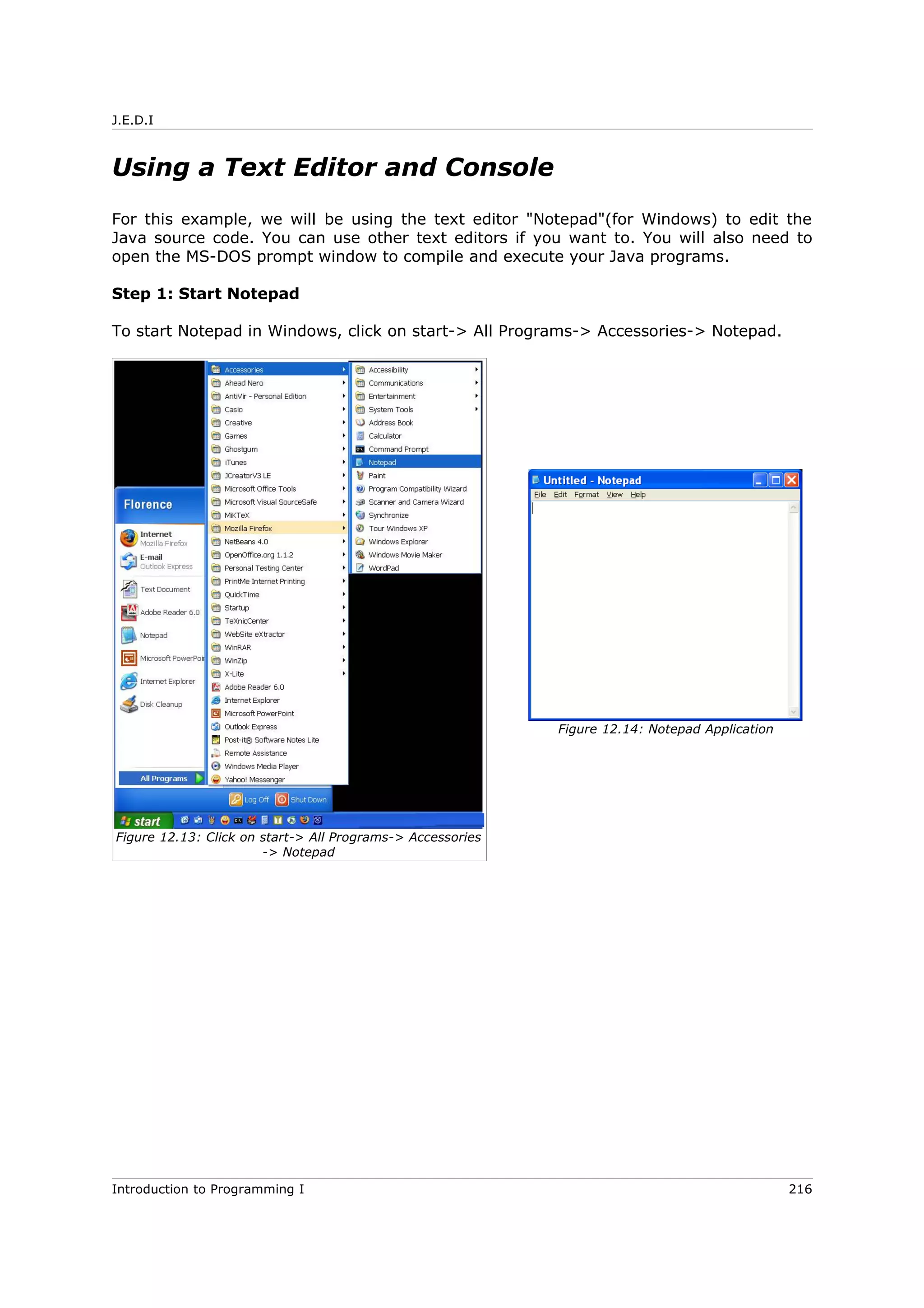 J.E.D.I
Using a Text Editor and Console
For this example, we will be using the text editor "Notepad"(for Windows) to edit the
Java source code. You can use other text editors if you want to. You will also need to
open the MS-DOS prompt window to compile and execute your Java programs.
Step 1: Start Notepad
To start Notepad in Windows, click on start-> All Programs-> Accessories-> Notepad.
Introduction to Programming I 216
Figure 12.14: Notepad Application
Figure 12.13: Click on start-> All Programs-> Accessories
-> Notepad
 
