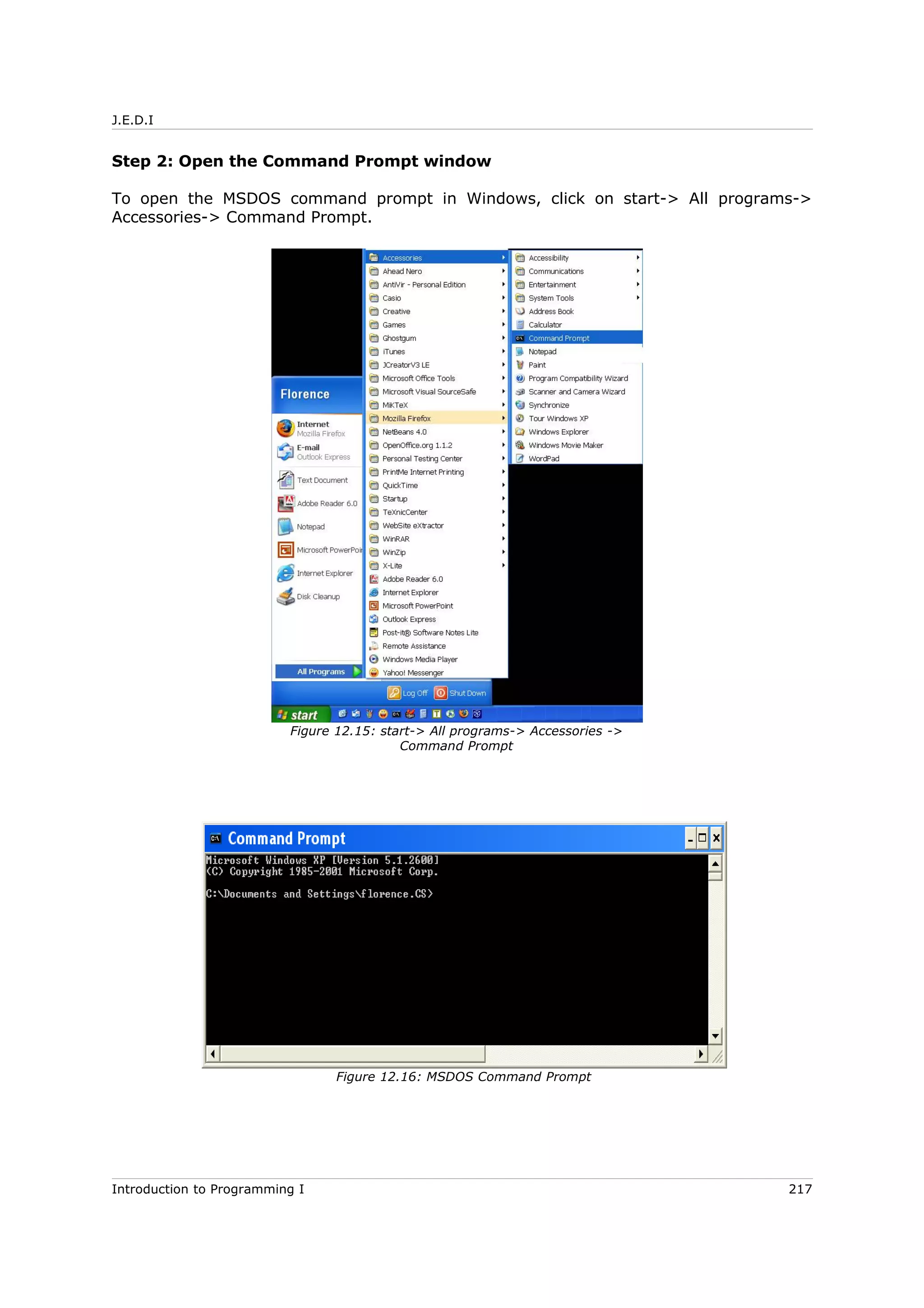 J.E.D.I
Step 2: Open the Command Prompt window
To open the MSDOS command prompt in Windows, click on start-> All programs->
Accessories-> Command Prompt.
Introduction to Programming I 217
Figure 12.15: start-> All programs-> Accessories ->
Command Prompt
Figure 12.16: MSDOS Command Prompt
 