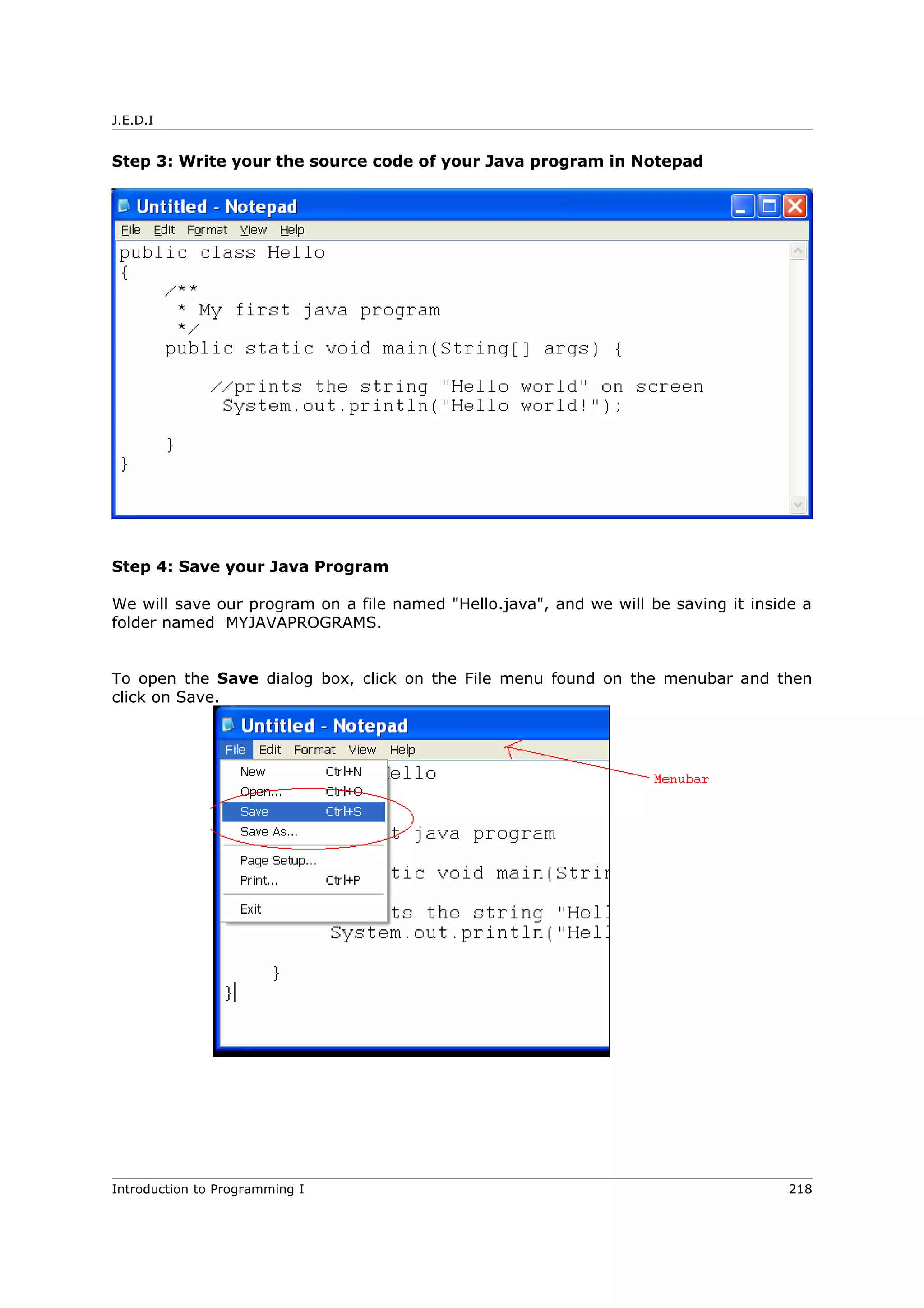 J.E.D.I
Step 3: Write your the source code of your Java program in Notepad
Step 4: Save your Java Program
We will save our program on a file named "Hello.java", and we will be saving it inside a
folder named MYJAVAPROGRAMS.
To open the Save dialog box, click on the File menu found on the menubar and then
click on Save.
Introduction to Programming I 218
 