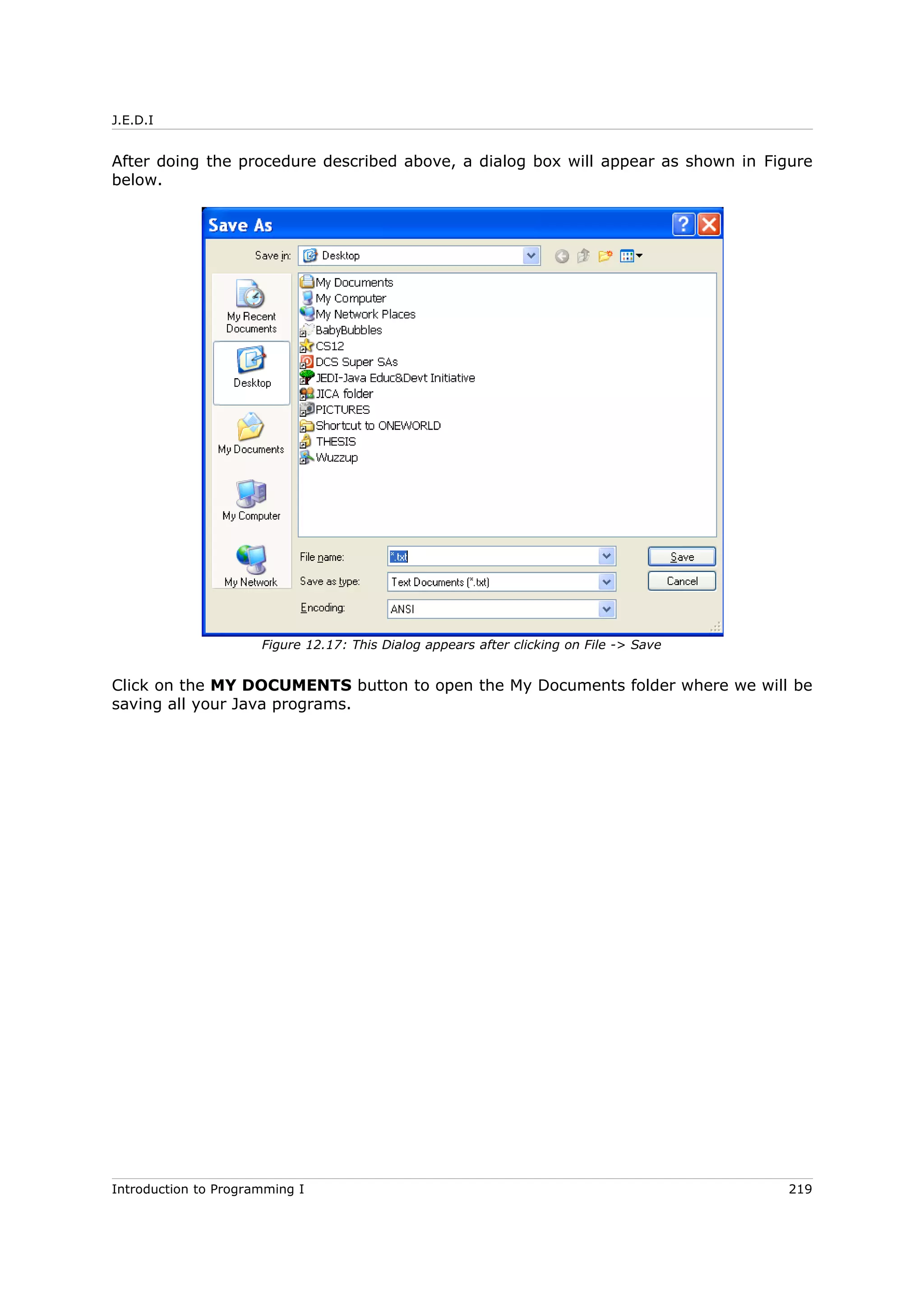 J.E.D.I
After doing the procedure described above, a dialog box will appear as shown in Figure
below.
Click on the MY DOCUMENTS button to open the My Documents folder where we will be
saving all your Java programs.
Introduction to Programming I 219
Figure 12.17: This Dialog appears after clicking on File -> Save
 