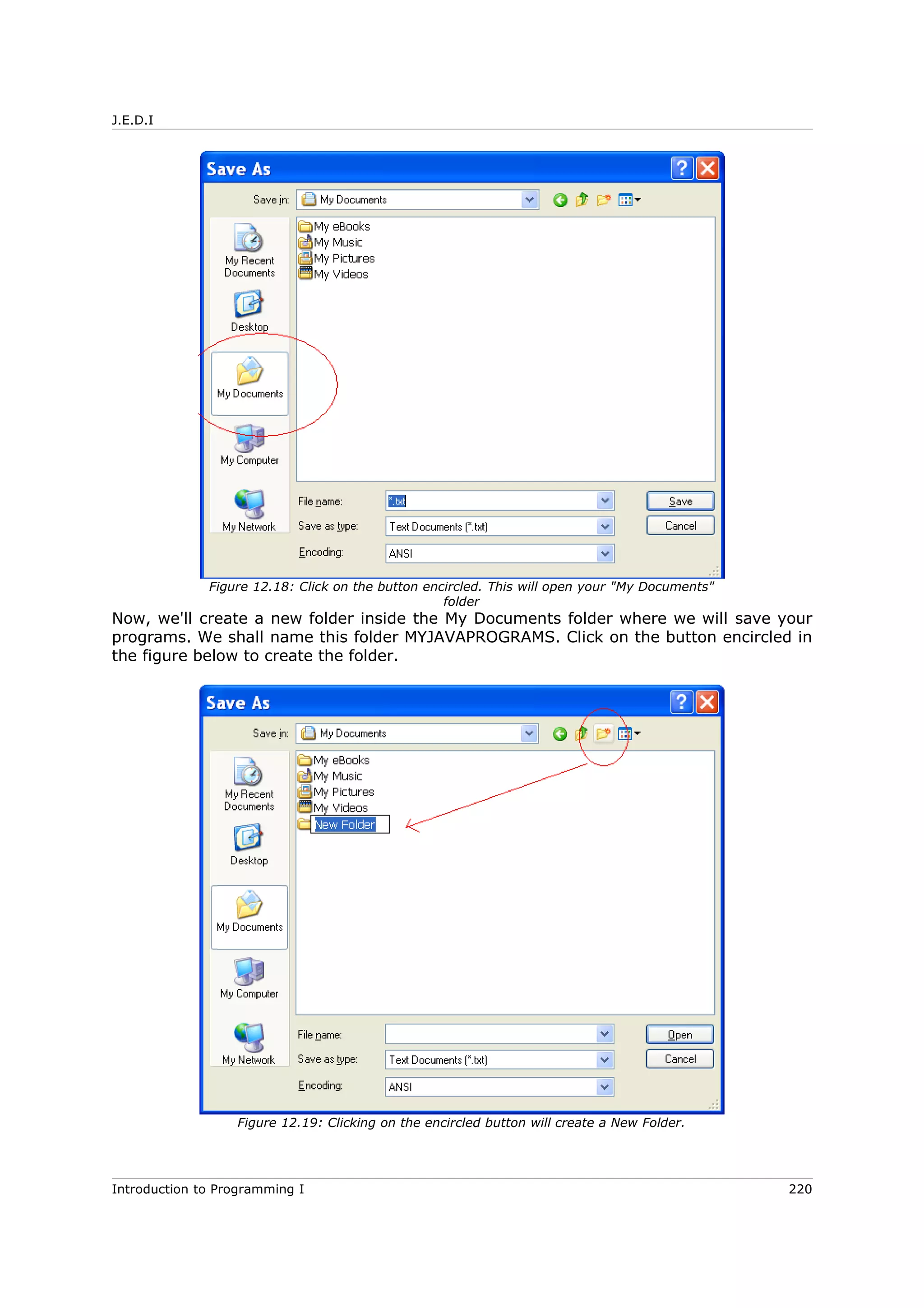 J.E.D.I
Now, we'll create a new folder inside the My Documents folder where we will save your
programs. We shall name this folder MYJAVAPROGRAMS. Click on the button encircled in
the figure below to create the folder.
Introduction to Programming I 220
Figure 12.18: Click on the button encircled. This will open your "My Documents"
folder
Figure 12.19: Clicking on the encircled button will create a New Folder.
 