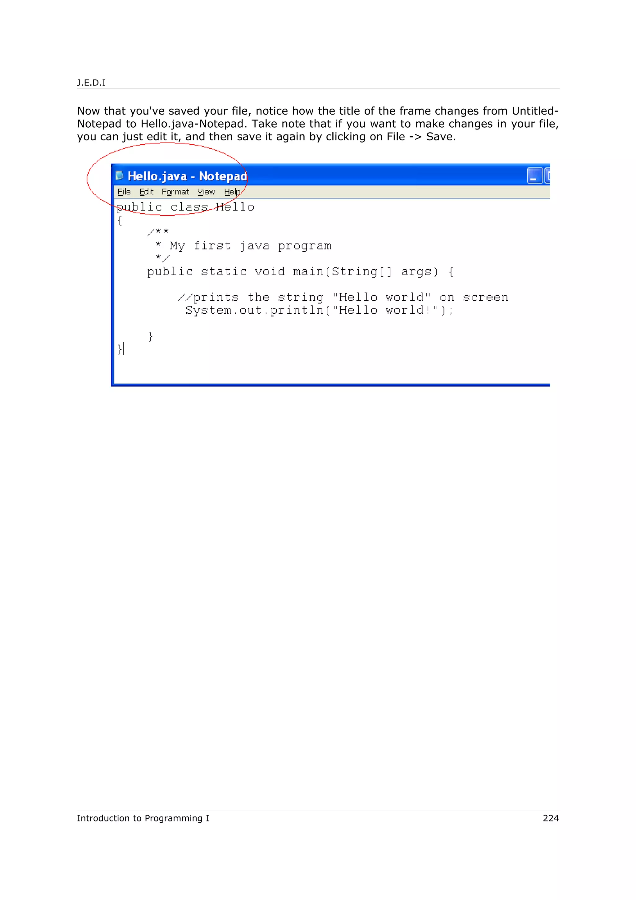 J.E.D.I
Now that you've saved your file, notice how the title of the frame changes from Untitled-
Notepad to Hello.java-Notepad. Take note that if you want to make changes in your file,
you can just edit it, and then save it again by clicking on File -> Save.
Introduction to Programming I 224
 