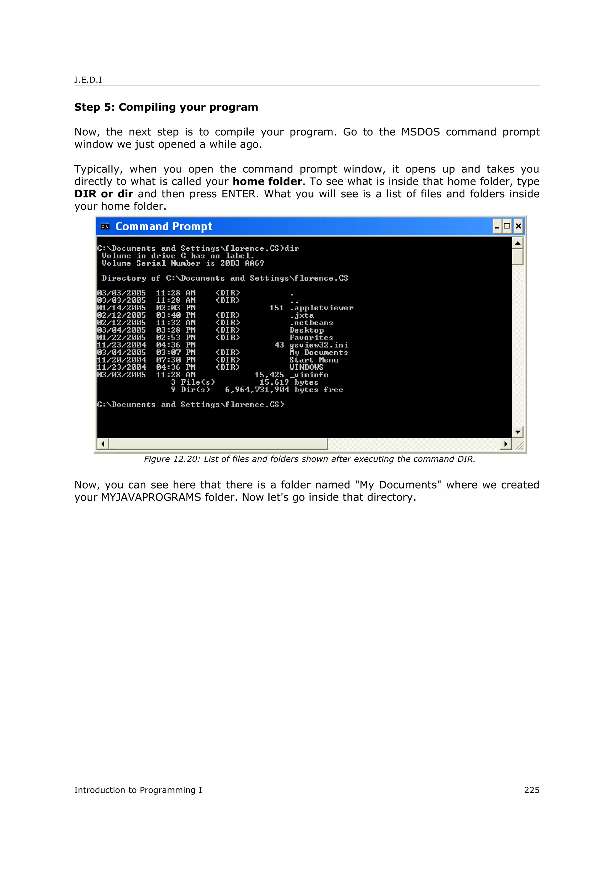 J.E.D.I
Step 5: Compiling your program
Now, the next step is to compile your program. Go to the MSDOS command prompt
window we just opened a while ago.
Typically, when you open the command prompt window, it opens up and takes you
directly to what is called your home folder. To see what is inside that home folder, type
DIR or dir and then press ENTER. What you will see is a list of files and folders inside
your home folder.
Now, you can see here that there is a folder named "My Documents" where we created
your MYJAVAPROGRAMS folder. Now let's go inside that directory.
Introduction to Programming I 225
Figure 12.20: List of files and folders shown after executing the command DIR.
 