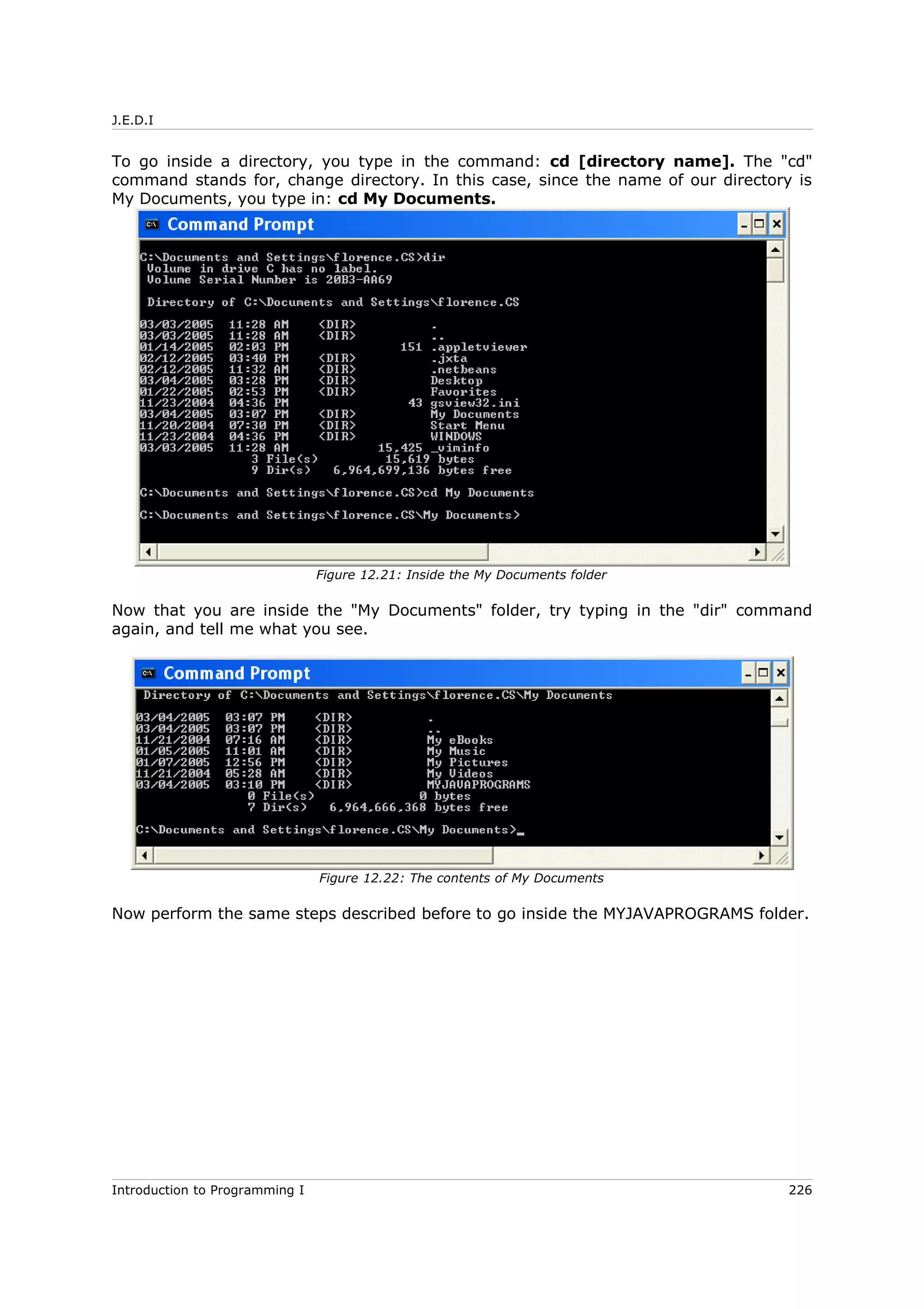 J.E.D.I
To go inside a directory, you type in the command: cd [directory name]. The "cd"
command stands for, change directory. In this case, since the name of our directory is
My Documents, you type in: cd My Documents.
Now that you are inside the "My Documents" folder, try typing in the "dir" command
again, and tell me what you see.
Now perform the same steps described before to go inside the MYJAVAPROGRAMS folder.
Introduction to Programming I 226
Figure 12.21: Inside the My Documents folder
Figure 12.22: The contents of My Documents
 