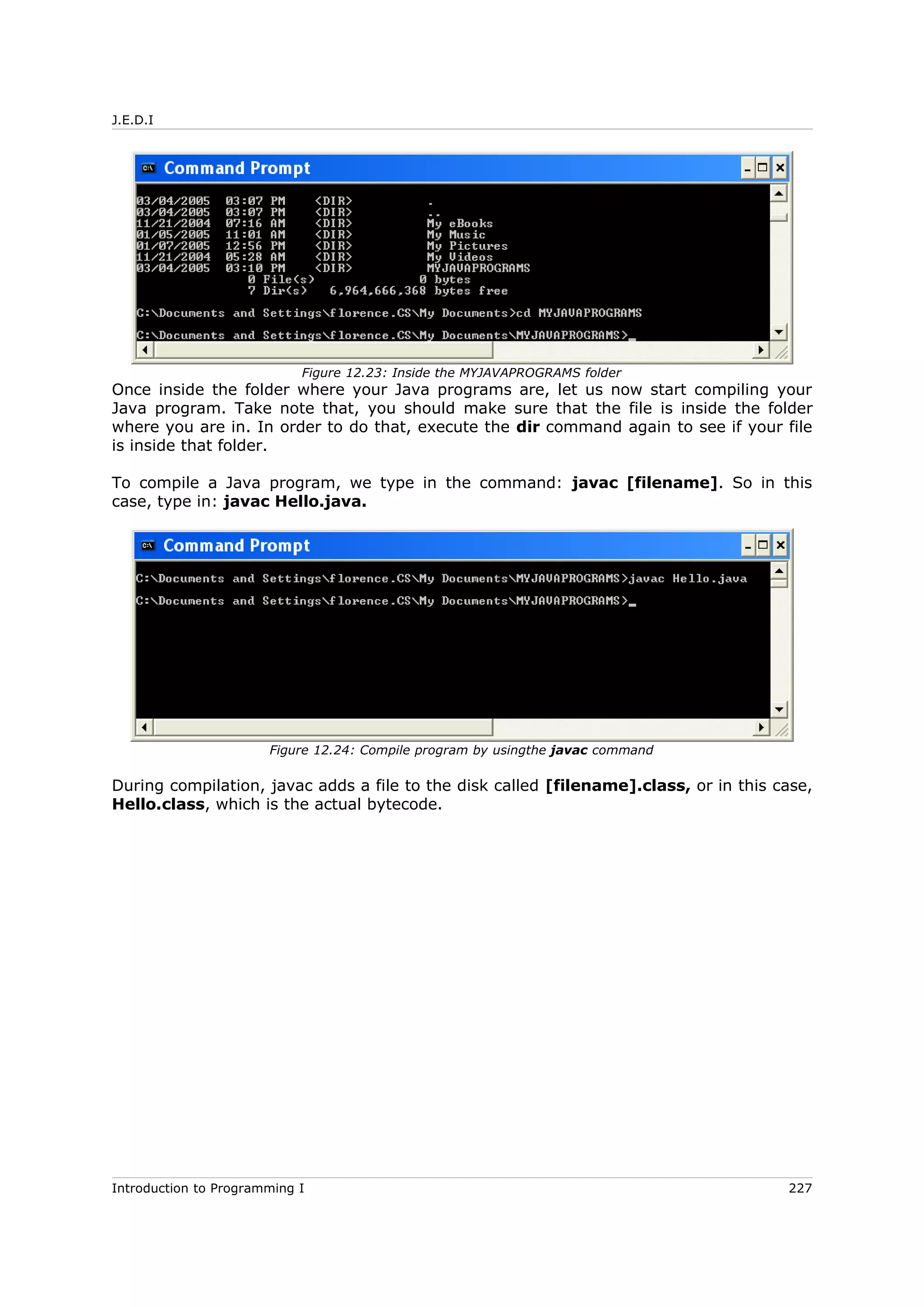 J.E.D.I
Once inside the folder where your Java programs are, let us now start compiling your
Java program. Take note that, you should make sure that the file is inside the folder
where you are in. In order to do that, execute the dir command again to see if your file
is inside that folder.
To compile a Java program, we type in the command: javac [filename]. So in this
case, type in: javac Hello.java.
During compilation, javac adds a file to the disk called [filename].class, or in this case,
Hello.class, which is the actual bytecode.
Introduction to Programming I 227
Figure 12.23: Inside the MYJAVAPROGRAMS folder
Figure 12.24: Compile program by usingthe javac command
 