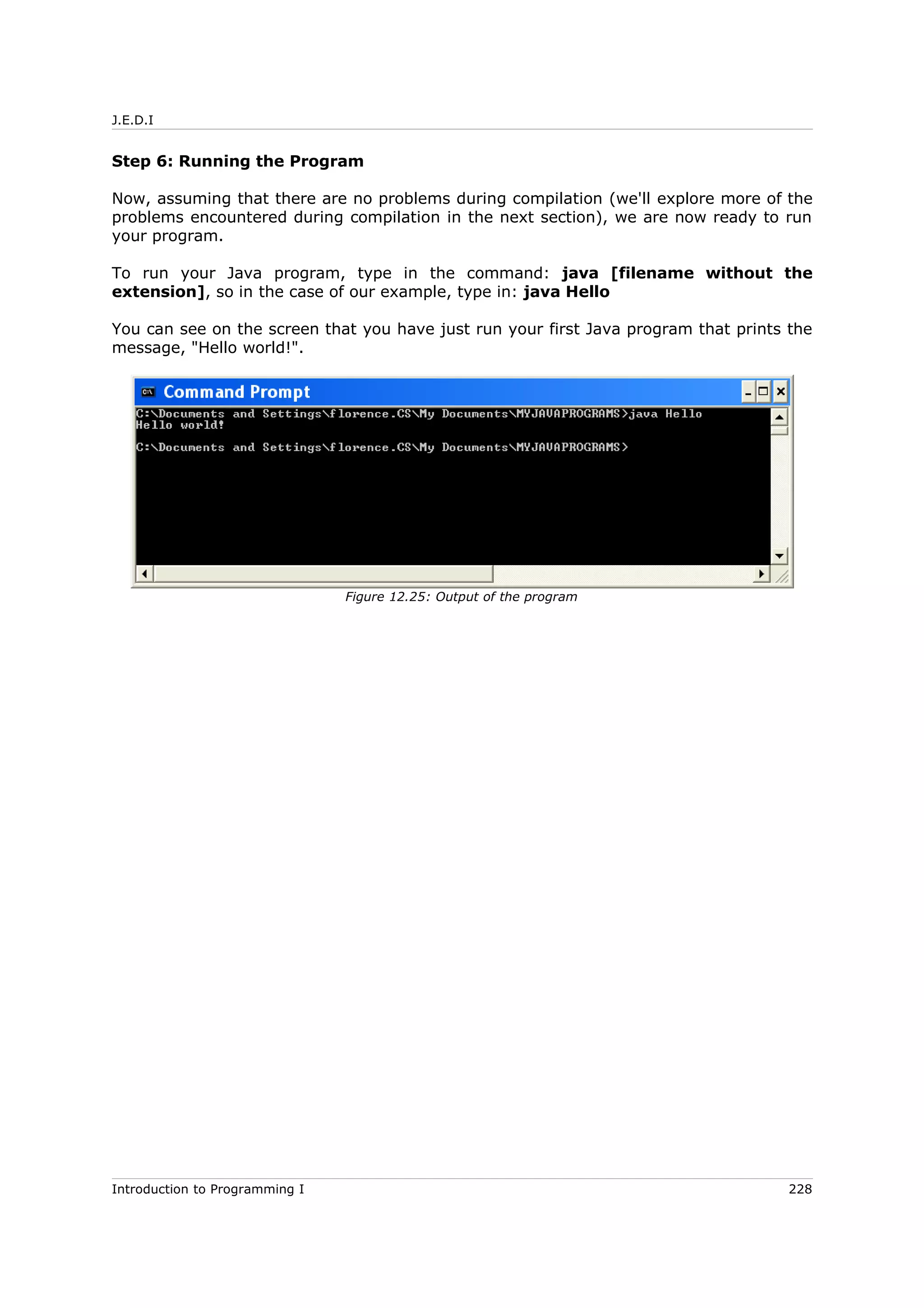 J.E.D.I
Step 6: Running the Program
Now, assuming that there are no problems during compilation (we'll explore more of the
problems encountered during compilation in the next section), we are now ready to run
your program.
To run your Java program, type in the command: java [filename without the
extension], so in the case of our example, type in: java Hello
You can see on the screen that you have just run your first Java program that prints the
message, "Hello world!".
Introduction to Programming I 228
Figure 12.25: Output of the program
 