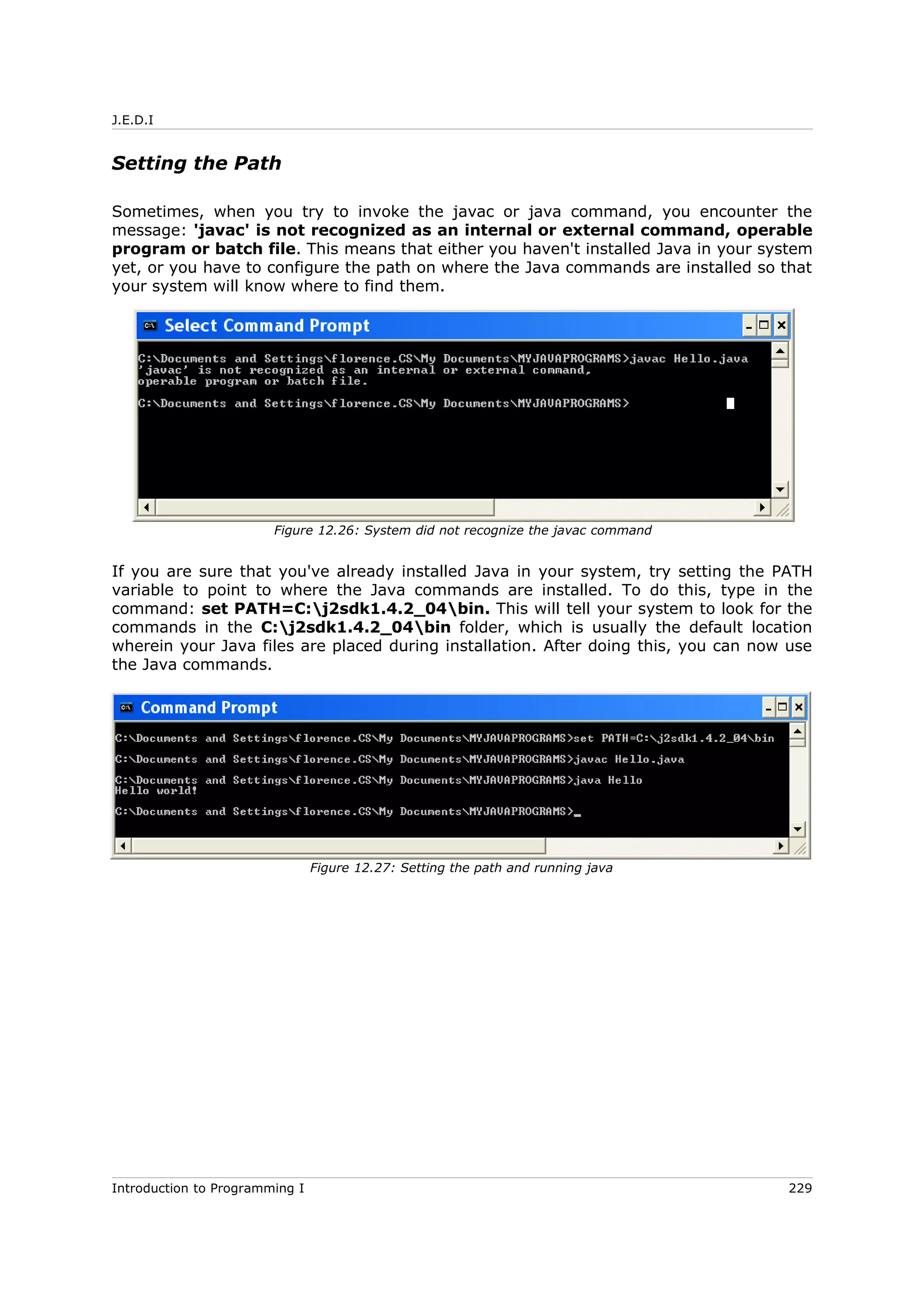 J.E.D.I
Setting the Path
Sometimes, when you try to invoke the javac or java command, you encounter the
message: 'javac' is not recognized as an internal or external command, operable
program or batch file. This means that either you haven't installed Java in your system
yet, or you have to configure the path on where the Java commands are installed so that
your system will know where to find them.
If you are sure that you've already installed Java in your system, try setting the PATH
variable to point to where the Java commands are installed. To do this, type in the
command: set PATH=C:j2sdk1.4.2_04bin. This will tell your system to look for the
commands in the C:j2sdk1.4.2_04bin folder, which is usually the default location
wherein your Java files are placed during installation. After doing this, you can now use
the Java commands.
Introduction to Programming I 229
Figure 12.26: System did not recognize the javac command
Figure 12.27: Setting the path and running java
 