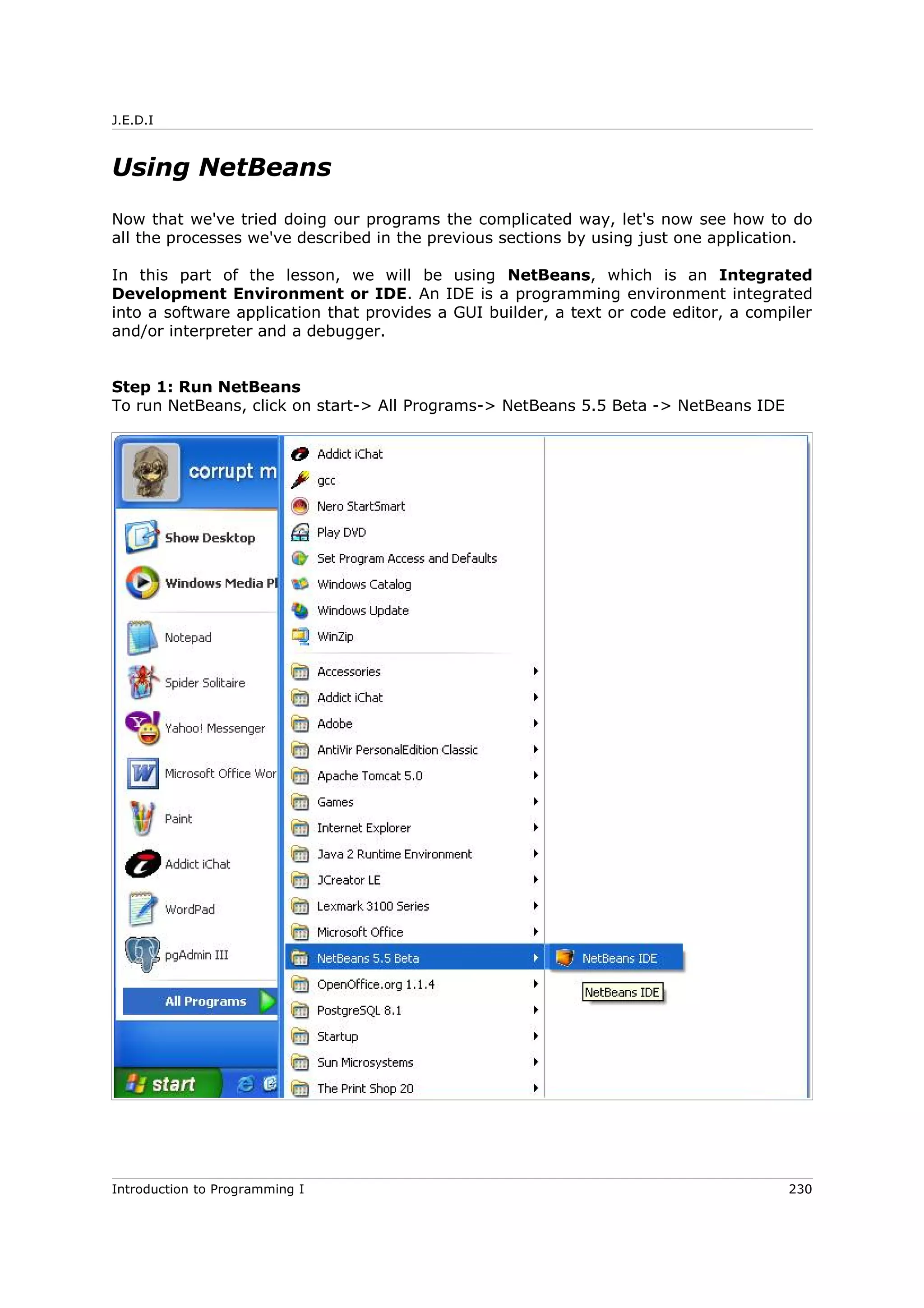 J.E.D.I
Using NetBeans
Now that we've tried doing our programs the complicated way, let's now see how to do
all the processes we've described in the previous sections by using just one application.
In this part of the lesson, we will be using NetBeans, which is an Integrated
Development Environment or IDE. An IDE is a programming environment integrated
into a software application that provides a GUI builder, a text or code editor, a compiler
and/or interpreter and a debugger.
Step 1: Run NetBeans
To run NetBeans, click on start-> All Programs-> NetBeans 5.5 Beta -> NetBeans IDE
Introduction to Programming I 230
 