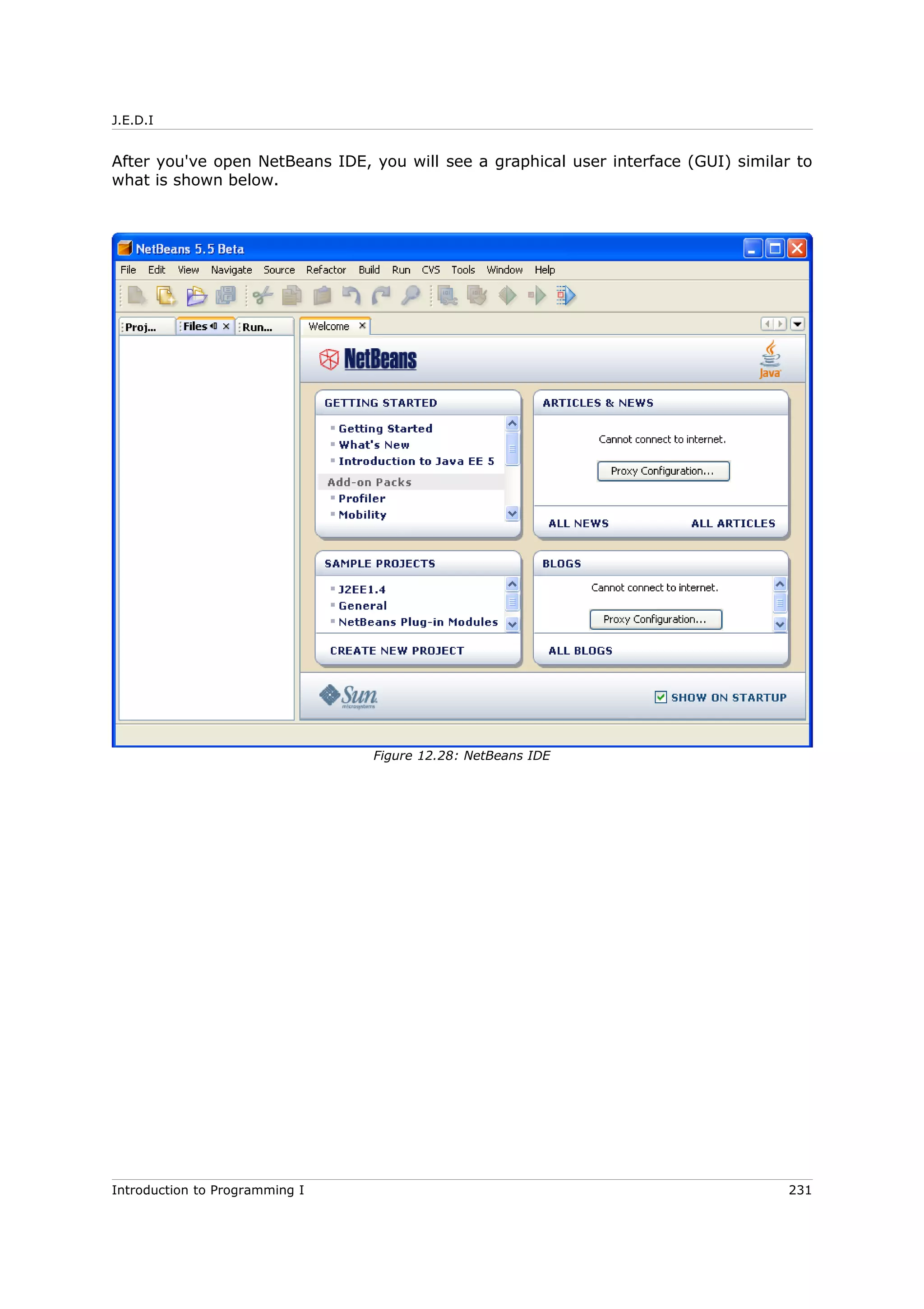 J.E.D.I
After you've open NetBeans IDE, you will see a graphical user interface (GUI) similar to
what is shown below.
Introduction to Programming I 231
Figure 12.28: NetBeans IDE
 