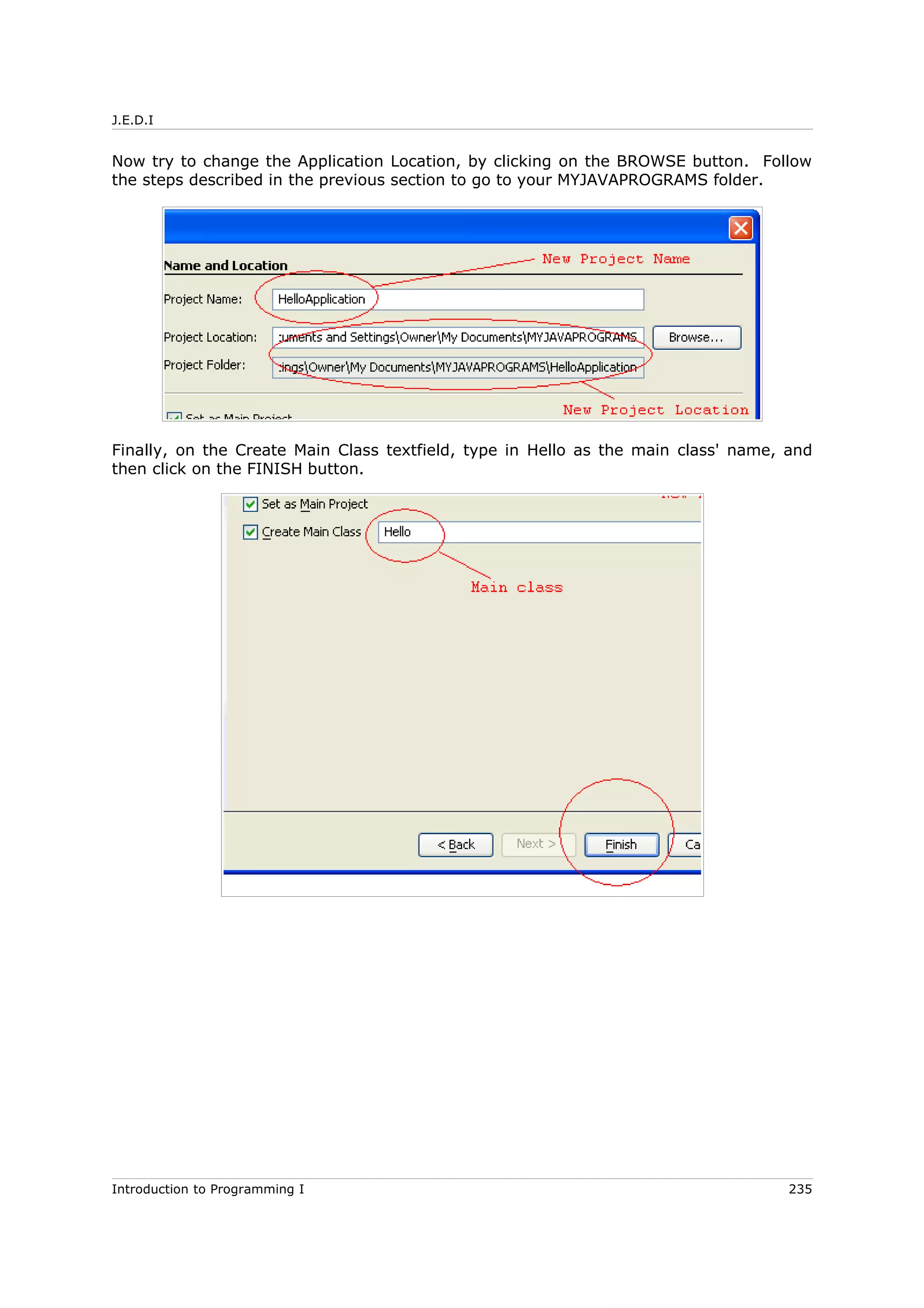 J.E.D.I
Now try to change the Application Location, by clicking on the BROWSE button. Follow
the steps described in the previous section to go to your MYJAVAPROGRAMS folder.
Finally, on the Create Main Class textfield, type in Hello as the main class' name, and
then click on the FINISH button.
Introduction to Programming I 235
 