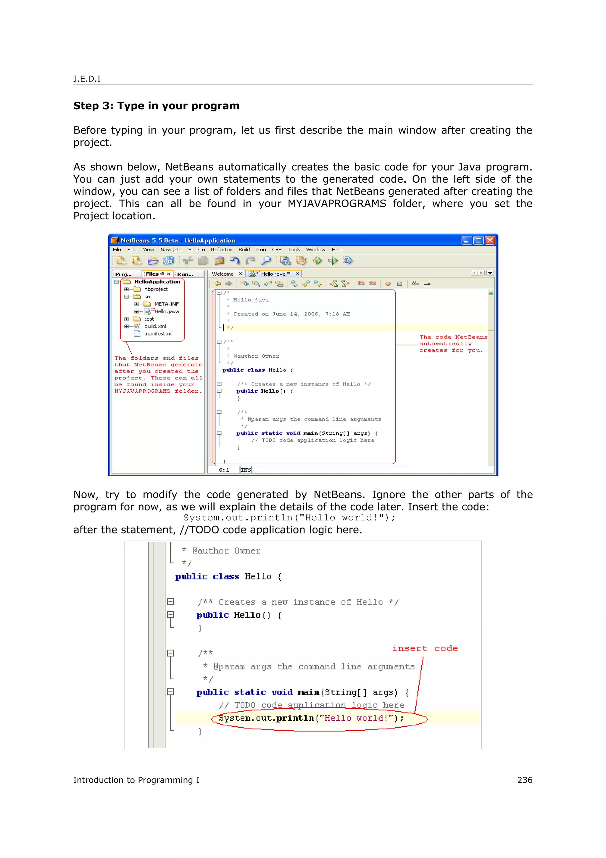 J.E.D.I
Step 3: Type in your program
Before typing in your program, let us first describe the main window after creating the
project.
As shown below, NetBeans automatically creates the basic code for your Java program.
You can just add your own statements to the generated code. On the left side of the
window, you can see a list of folders and files that NetBeans generated after creating the
project. This can all be found in your MYJAVAPROGRAMS folder, where you set the
Project location.
Now, try to modify the code generated by NetBeans. Ignore the other parts of the
program for now, as we will explain the details of the code later. Insert the code:
System.out.println("Hello world!");
after the statement, //TODO code application logic here.
Introduction to Programming I 236
 