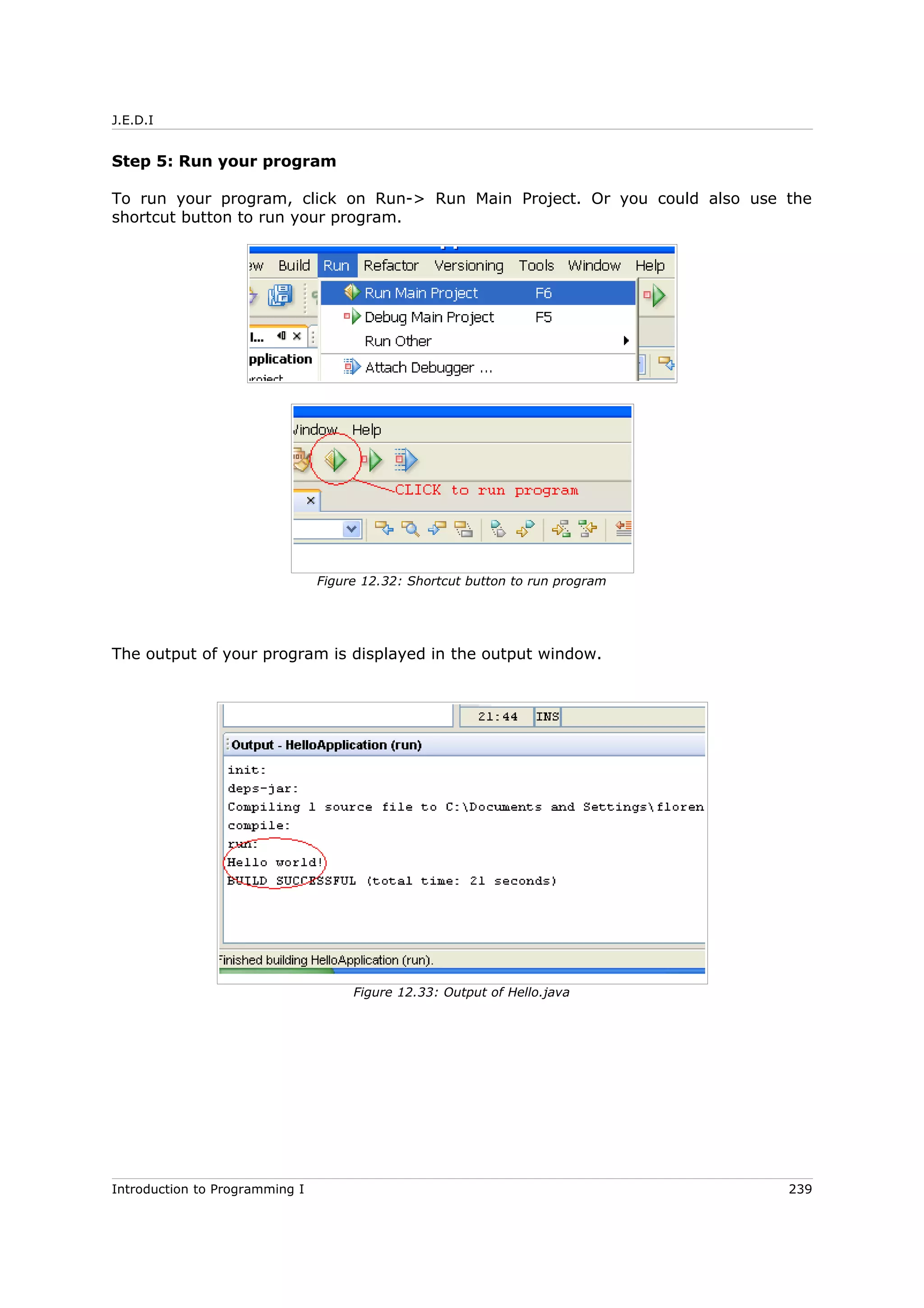 J.E.D.I
Step 5: Run your program
To run your program, click on Run-> Run Main Project. Or you could also use the
shortcut button to run your program.
The output of your program is displayed in the output window.
Introduction to Programming I 239
Figure 12.32: Shortcut button to run program
Figure 12.33: Output of Hello.java
 