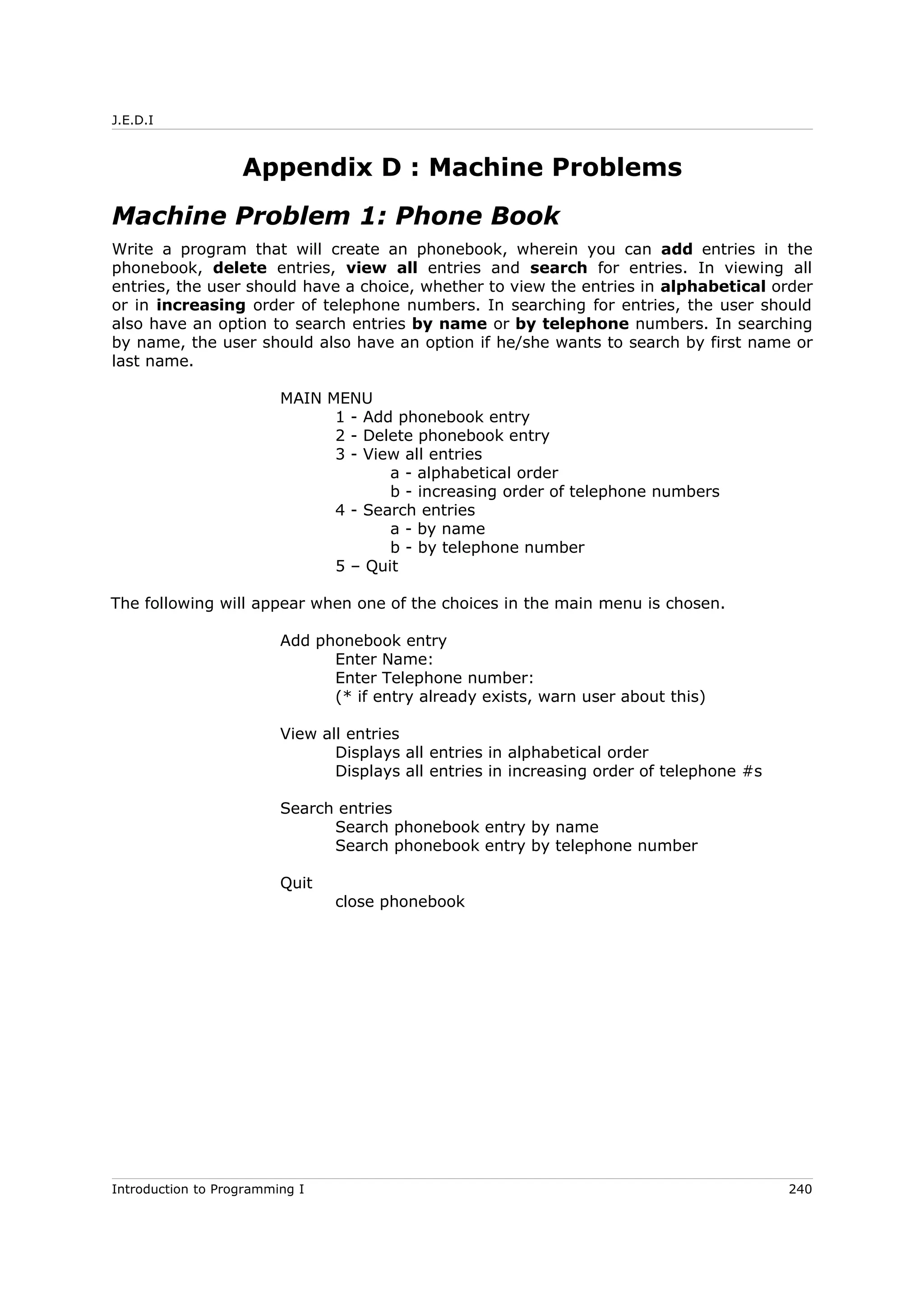 J.E.D.I
Appendix D : Machine Problems
Machine Problem 1: Phone Book
Write a program that will create an phonebook, wherein you can add entries in the
phonebook, delete entries, view all entries and search for entries. In viewing all
entries, the user should have a choice, whether to view the entries in alphabetical order
or in increasing order of telephone numbers. In searching for entries, the user should
also have an option to search entries by name or by telephone numbers. In searching
by name, the user should also have an option if he/she wants to search by first name or
last name.
MAIN MENU
1 - Add phonebook entry
2 - Delete phonebook entry
3 - View all entries
a - alphabetical order
b - increasing order of telephone numbers
4 - Search entries
a - by name
b - by telephone number
5 – Quit
The following will appear when one of the choices in the main menu is chosen.
Add phonebook entry
Enter Name:
Enter Telephone number:
(* if entry already exists, warn user about this)
View all entries
Displays all entries in alphabetical order
Displays all entries in increasing order of telephone #s
Search entries
Search phonebook entry by name
Search phonebook entry by telephone number
Quit
close phonebook
Introduction to Programming I 240
 